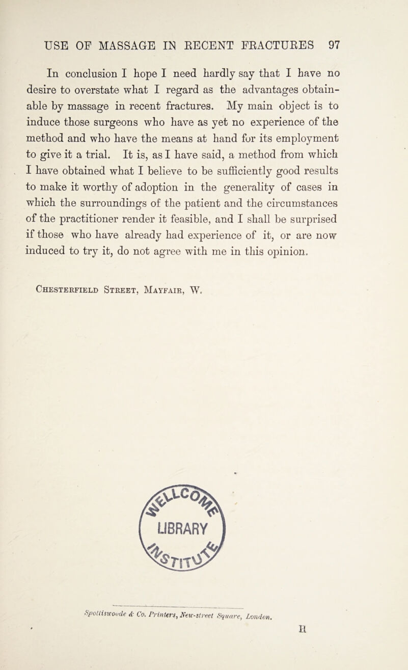 In conclusion I hope I need hardly say that I have no desire to overstate what I regard as the advantages obtain¬ able by massage in recent fractures. My main object is to induce those surgeons who have as yet no experience of the method and who have the means at hand for its employment to give it a trial. It is, as I have said, a method from which I have obtained what I believe to be sufficiently good results to make it worthy of adoption in the generality of cases in which the surroundings of the patient and the circumstances of the practitioner render it feasible, and I shall be surprised if those who have already had experience of it, or are now induced to try it, do not agree with me in this opinion. Chesterfield Street, Mayfair, W. Spotliswoode & Co. Printers, New-street Square, London. H