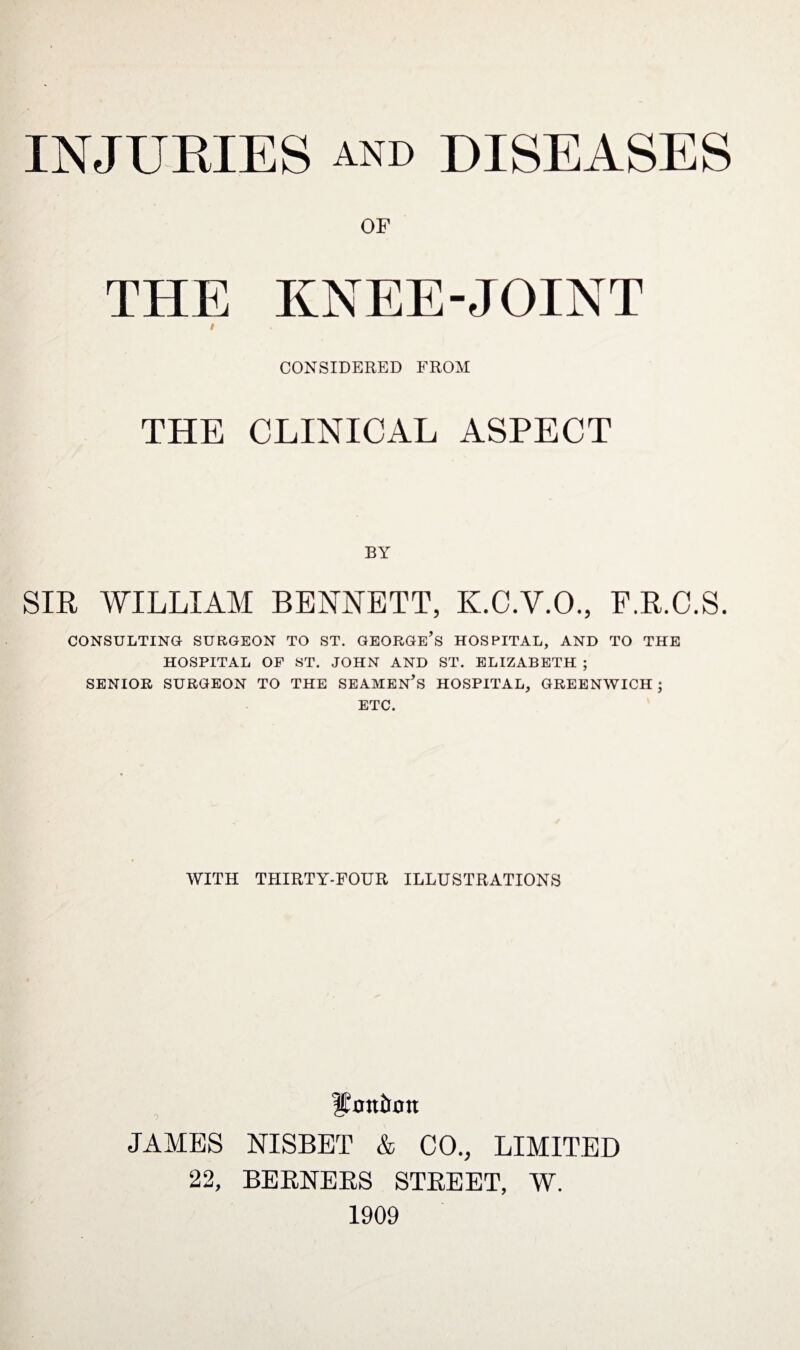 OF THE KNEE-JOINT i CONSIDERED FROM THE CLINICAL ASPECT BY SIR WILLIAM BENNETT, K.C.V.O., F.R.C.S. CONSULTING- SURGEON TO ST. GEORGE’S HOSPITAL, AND TO THE HOSPITAL OF ST. JOHN AND ST. ELIZABETH ; SENIOR SURGEON TO THE SEAMEN'S HOSPITAL, GREENWICH ; ETC. WITH THIRTY-FOUR ILLUSTRATIONS Hanimtt JAMES NISBET & CO., LIMITED 22, BERNERS STREET, W. 1909