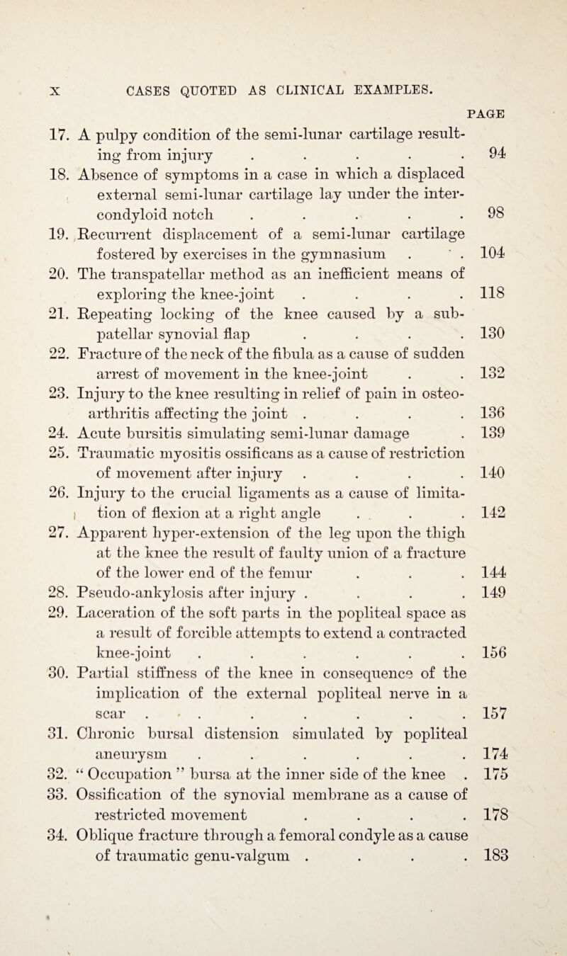 PAGE 17. A pulpy condition of the semi-lunar cartilage result¬ ing from injury . . . . .94 18. Absence of symptoms in a case in which a displaced external semi-lunar cartilage lay under the inter- condyloid notch . . . . .98 19. Recurrent displacement of a semi-lunar cartilage fostered by exercises in the gymnasium . ' . 104 20. The transpatellar method as an inefficient means of exploring the knee-joint .... 118 21. Repeating locking of the knee caused by a sub- patellar synovial flap .... 130 22. Fracture of the neck of the fibula as a cause of sudden arrest of movement in the knee-joint . . 132 23. Injury to the knee resulting in relief of pain in osteo¬ arthritis affecting the joint .... 136 24. Acute bursitis simulating semi-lunar damage . 139 25. Traumatic myositis ossificans as a cause of restriction of movement after injury .... 140 26. Injury to the crucial ligaments as a cause of limita¬ tion of flexion at a right angle . . . 142 27. Apparent liyper-extension of the leg upon the thigh at the knee the result of faulty union of a fracture of the lower end of the femur . . .144 28. Pseudo-ankylosis after injury .... 149 29. Laceration of the soft parts in the popliteal space as a result of forcible attempts to extend a contracted knee-joint ...... 156 30. Partial stiffness of the knee in consequence of the implication of the external popliteal nerve in a scar . . . . . . 157 31. Chronic bursal distension simulated by popliteal aneurysm . . . . . .174 32. “ Occupation ” bursa at the inner side of the knee . 175 33. Ossification of the synovial membrane as a cause of restricted movement . . . .178 34. Oblique fracture through a femoral condyle as a cause of traumatic genu-valgum .... 183