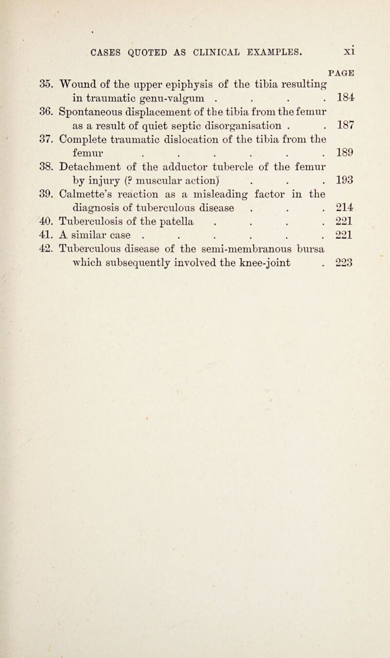 PAGE 35. Wound of the upper epiphysis of the tibia resulting in traumatic genu-valgum .... 184 36. Spontaneous displacement of the tibia from the femur as a result of quiet septic disorganisation . . 187 37. Complete traumatic dislocation of the tibia from the femur ...... 189 38. Detachment of the adductor tubercle of the femur by injury (P muscular action) . . . 193 39. Calmette’s reaction as a misleading factor in the diagnosis of tuberculous disease . . . 214 40. Tuberculosis of the patella .... 221 41. A similar case ...... 221 42. Tuberculous disease of the semi-membranous bursa