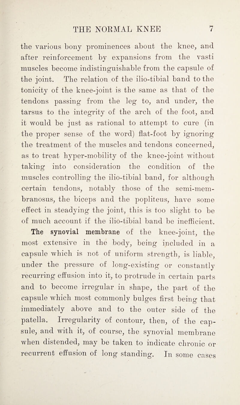 the various bony prominences about the knee, and after reinforcement by expansions from the vasti muscles become indistinguishable from the capsule of the joint. The relation of the ilio-tibial band to the tonicity of the knee-joint is the same as that of the tendons passing1 from the leg to, and under, the tarsus to the integrity of the arch of the foot, and it would be just as rational to attempt to cure (in the proper sense of the word) flat-foot by ignoring the treatment of the muscles and tendons concerned, as to treat hyper-mobility of the knee-joint without taking into consideration the condition of the muscles controlling the ilio-tibial band, for although certain tendons, notably those of the semi-mem- branosus, the biceps and the popliteus, have some effect in steadying the joint, this is too slight to be of much account if the ilio-tibial band be inefficient. The synovial membrane of the knee-joint, the most extensive in the body, being included in a capsule which is not of uniform strength, is liable, under the pressure of long-existing or constantly recurring effusion into it, to protrude in certain parts and to become irregular in shape, the part of the capsule which most commonly bulges first being that immediately above and to the outer side of the patella. Irregularity of contour, then, of the cap¬ sule, and with it, of course, the synovial membrane when distended, may be taken to indicate chronic or recurrent effusion of long standing. In some cases