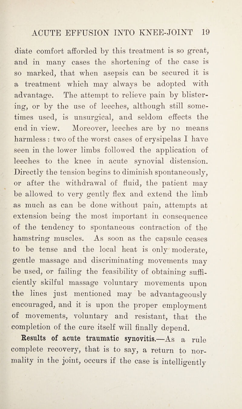 diate comfort afforded by this treatment is so great, and in many cases the shortening of the case is so marked, that when asepsis can be secured it is a treatment which may always be adopted with advantage. The attempt to relieve pain by blister¬ ing, or by the use of leeches, although still some¬ times used, is unsurgical, and seldom effects the end in view. Moreover, leeches are by no means harmless : two of the worst cases of erysipelas I have seen in the lower limbs followed the application of leeches to the knee in acute synovial distension. Directly the tension begins to diminish spontaneously, or after the withdrawal of fluid, the patient may be allowed to very gently flex and extend the limb as much as can be done without pain, attempts at extension being the most important in consequence of the tendency to spontaneous contraction of the hamstring muscles. As soon as the capsule ceases to be tense and the local heat is only moderate, gentle massage and discriminating movements may be used, or failing the feasibility of obtaining suffi¬ ciently skilful massage voluntary movements upon the lines just mentioned may be advantageously encouraged, and it is upon the proper employment of movements, voluntary and resistant, that the completion of the cure itself will finally depend. Results of acute traumatic synovitis.—As a rule complete recovery, that is to say, a return to nor¬ mality in the joint, occurs if the case is intelligently