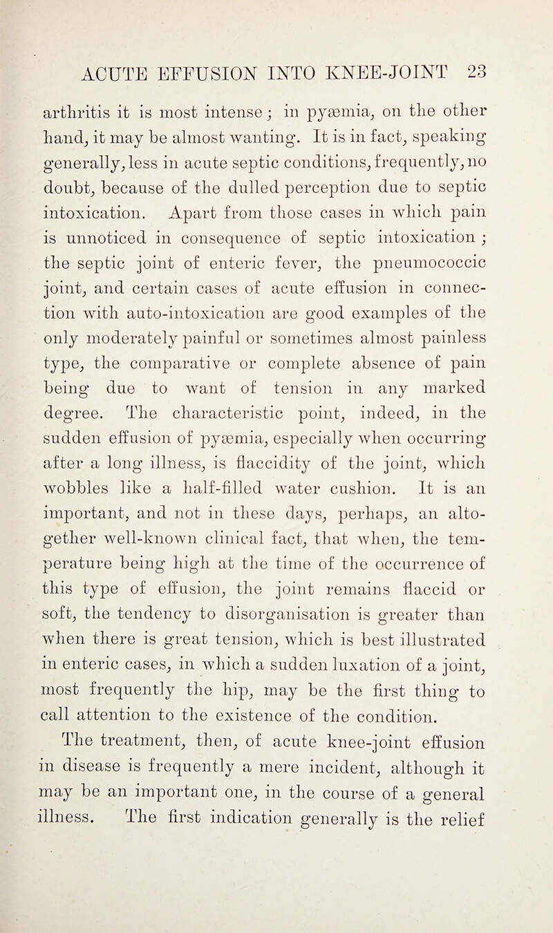 arthritis it is most intense; in pyaemia, on the other hand, it may be almost wanting. It is in fact, speaking generally, less in acute septic conditions, frequently, no doubt, because of the dulled perception due to septic intoxication. Apart from those cases in which pain is unnoticed in consequence of septic intoxication ; the septic joint of enteric fever, the pneumococcic joint, and certain cases of acute effusion in connec¬ tion with auto-intoxication are good examples of the only moderately painful or sometimes almost painless type, the comparative or complete absence of pain being due to want of tension in any marked degree. The characteristic point, indeed, in the sudden effusion of pyaemia, especially when occurring after a long illness, is flaccidity of the joint, which wobbles like a half-filled water cushion. It is an important, and not in these days, perhaps, an alto¬ gether well-known clinical fact, that when, the tem¬ perature being high at the time of the occurrence of this type of effusion, the joint remains flaccid or soft, the tendency to disorganisation is greater than when there is great tension, which is best illustrated in enteric cases, in which a sudden luxation of a joint, most frequently the hip, may be the first thing to call attention to the existence of the condition. The treatment, then, of acute knee-joint effusion in disease is frequently a mere incident, although it may be an important one, in the course of a general illness. The first indication generally is the relief