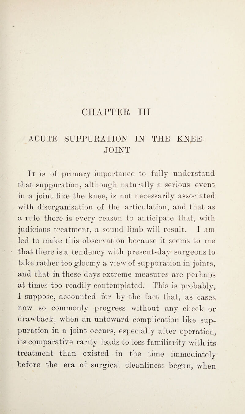 CHAPTER III ACUTE SUPPURATION IN THE KNEE- I JOINT It is of primary importance to fully understand that suppuration, although naturally a serious event in a joint like the knee, is not necessarily associated with disorganisation of the articulation, and that as a rule there is every reason to anticipate that, with judicious treatment, a sound limb will result. I am led to make this observation because it seems to me that there is a tendency with present-day surgeons to take rather too gloomy a view of suppuration in joints, and that in these days extreme measures are perhaps at times too readily contemplated. This is probably, I suppose, accounted for by the fact that, as cases now so commonly progress without any check or drawback, when an untoward complication like sup¬ puration in a joint occurs, especially after operation, its comparative rarity leads to less familiarity with its treatment than existed in the time immediately before the era of surgical cleanliness began, when