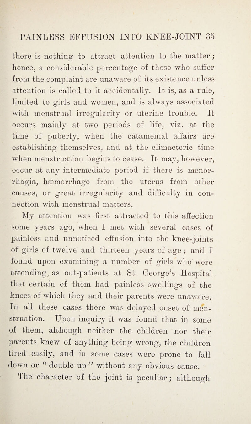 there is nothing to attract attention to the matter; hence, a considerable percentage of those who suffer from the complaint are unaware of its existence unless attention is called to it accidentally. It is, as a rule, limited to girls and women, and is always associated with menstrual irregularity or uterine trouble. It occurs mainly at two periods of life, viz. at the time of puberty, when the catamenial affairs are establishing themselves, and at the climacteric time when menstruation begins to cease. It may, however, occur at any intermediate period if there is menor¬ rhagia, haemorrhage from the uterus from other causes, or great irregularity and difficulty in con¬ nection with menstrual matters. My attention was first attracted to this affection some years ago, when I met with several cases of painless and unnoticed effusion into the knee-joints of girls of twelve and thirteen years of age ; and I found upon examining a number of girls who were attending, as out-patients at St. George’s Hospital that certain of them had painless swellings of the knees of which they and their parents were unaware. In all these cases there was delayed onset of men¬ struation. Upon inquiry it was found that in some of them, although neither the children nor their parents knew of anything being wrong, the children tired easily, and in some cases were prone to fall down or “ double up ” without any obvious cause. The character of the joint is peculiar; although