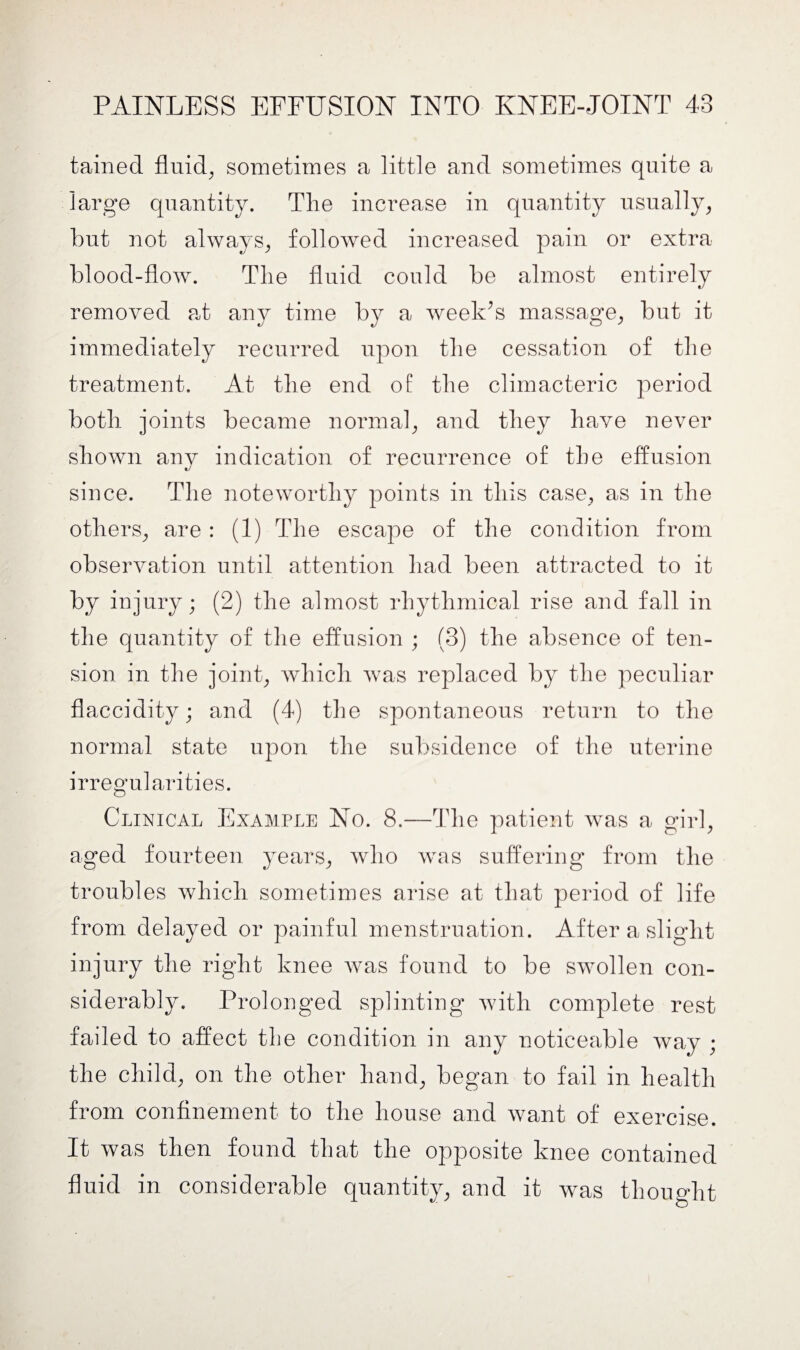 tained fluid, sometimes a little and sometimes quite a large quantity. The increase in quantity usually, but not always, followed increased pain or extra blood-flow. The fluid could be almost entirely removed at any time by a week Is massage, but it immediately recurred upon the cessation of the treatment. At the end of the climacteric period both joints became normal, and they have never shown any indication of recurrence of the effusion since. The noteworthy points in this case, as in the others, are : (1) The escape of the condition from observation until attention had been attracted to it by injury; (2) the almost rhythmical rise and fall in the quantity of the effusion ; (3) the absence of ten¬ sion in the joint, which was replaced by the peculiar flaccidity; and (4) the spontaneous return to the normal state upon the subsidence of the uterine irregularities. Clinical Example No. 8.—The patient was a girl, aged fourteen years, who was suffering from the troubles which sometimes arise at that period of life from delayed or painful menstruation. After a slight injury the right knee was found to be swollen con¬ siderably. Prolonged splinting with complete rest failed to affect the condition in any noticeable way ; the child, on the other hand, began to fail in health from confinement to the house and want of exercise. It was then found that the opposite knee contained fluid in considerable quantity, and it was thought