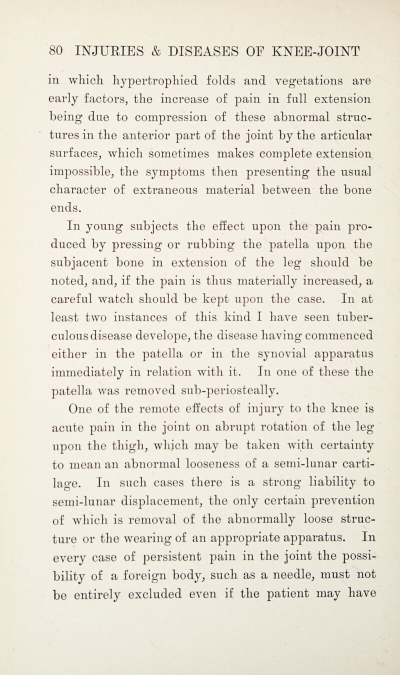 in which hypertrophied folds and vegetations are early factors, the increase of pain in full extension being due to compression of these abnormal struc¬ tures in the anterior part of the joint by the articular surfaces, which sometimes makes complete extension impossible, the symptoms then presenting the usual character of extraneous material between the bone ends. In young subjects the effect upon the pain pro¬ duced by pressing or rubbing the patella upon the subjacent bone in extension of the leg should be noted, and, if the pain is thus materially increased, a careful watch should be kept upon the case. In at least two instances of this kind I have seen tuber¬ culous disease develope, the disease having commenced either in the patella or in the synovial apparatus immediately in relation with it. In one of these the patella was removed sub-periosteally. One of the remote effects of injury to the knee is acute pain in the joint on abrupt rotation of the leg upon the thigh, which may be taken with certainty to mean an abnormal looseness of a semi-lunar carti¬ lage. In such cases there is a strong liability to semi-lunar displacement, the only certain prevention of which is removal of the abnormally loose struc¬ ture or the wearing of an appropriate apparatus. In every case of persistent pain in the joint the possi¬ bility of a foreign body, such as a needle, must not be entirely excluded even if the patient may have