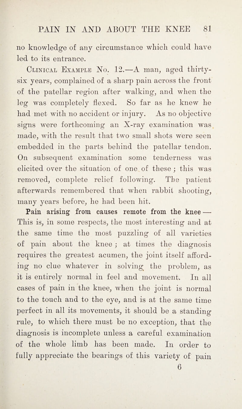 no knowledge of any circumstance which could have led to its entrance. Clinical Example No. 12.—A man, aged thirty- six years, complained of a sharp pain across the front of the patellar region after walking, and when the leg was completely flexed. So far as he knew he had met with no accident or injury. As no objective signs were forthcoming an X-ray examination was made, with the result that two small shots were seen embedded in the parts behind the patellar tendon. On subsequent examination some tenderness was elicited over the situation of one of these ; this was removed, complete relief following. The patient afterwards remembered that when rabbit shooting*, many years before, he had been hit. Pain arising from causes remote from the knee — This is, in some respects, the most interesting and at the same time the most puzzling of all varieties of pain about the knee ; at times the diagnosis requires the greatest acumen, the joint itself afford¬ ing no clue whatever in solving the problem, as it is entirely normal in feel and movement. In all cases of pain in the knee, when the joint is normal to the touch and to the eye, and is at the same time perfect in all its movements, it should be a standing rule, to which there must be no exception, that the diagnosis is incomplete unless a careful examination of the whole limb has been made. In order to fully appreciate the bearings of this variety of pain 6