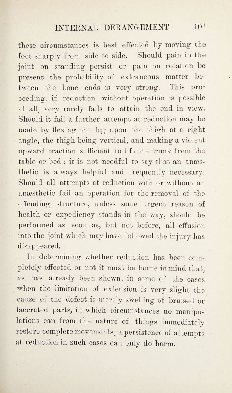 tliese circumstances is best effected by moving the foot sharply from side to side. Should pain in the joint on standing persist or pain on rotation be present the probability of extraneous matter be¬ tween the bone ends is very strong. This pro¬ ceeding, if reduction without operation is possible at all, very rarely fails to attain the end in view. Should it fail a further attempt at reduction may be made by flexing the leg upon the thigh at a right angle, the thigh being vertical, and making a violent upward traction sufficient to lift the trunk from the table or bed ; it is not needful to say that an anaes¬ thetic is always helpful and frequently necessary. Should all attempts at reduction with or without an anaesthetic fail an operation for the removal of the offending structure, unless some urgent reason of health or expediency stands in the way, should be performed as soon as, but not before, all effusion into the joint which may have followed the injury has disappeared. In determining whether reduction has been com¬ pletely effected or not it must be borne in mind that, as has already been shown, in some of the cases when the limitation of extension is very slight the cause of the defect is merely swelling of bruised or lacerated parts, in which circumstances no manipu¬ lations can from the nature of things immediately restore complete movements; a persistence of attempts at reduction in such cases can only do harm.