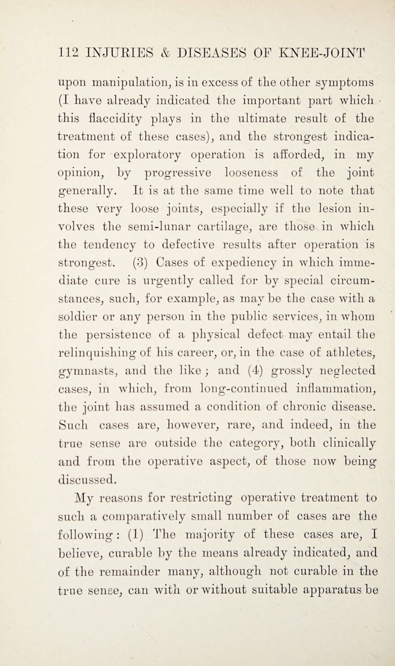 upon manipulation, is in excess of the other symptoms (I have already indicated the important part which • this flaccidity plays in the ultimate result of the treatment of these cases), and the strongest indica¬ tion for exploratory operation is afforded, in my opinion, by progressive looseness of the joint generally. It is at the same time well to note that these very loose joints, especially if the lesion in¬ volves the semi-lunar cartilage, are those in which the tendency to defective results after operation is strongest. (3) Cases of expediency in which imme¬ diate cure is urgently called for by special circum¬ stances, such, for example, as may be the case with a soldier or any person in the public services, in whom the persistence of a physical defect may entail the relinquishing of his career, or, in the case of athletes, gymnasts, and the like ; and (4) grossly neglected cases, in which, from long-continued inflammation, the joint has assumed a condition of chronic disease. Such cases are, however, rare, and indeed, in the true sense are outside the category, both clinically and from the operative aspect, of those now being discussed. My reasons for restricting operative treatment to such a comparatively small number of cases are the following: (1) The majority of these cases are, I believe, curable by the means already indicated, and of the remainder many, although not curable in the true sense, can Avith or Avithout suitable apparatus be