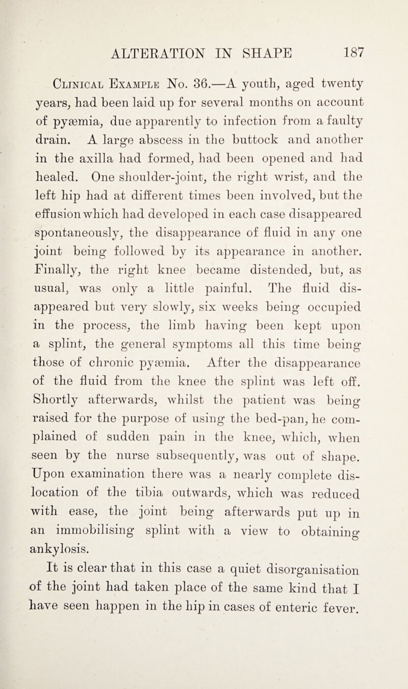 Clinical Example No, 36.—A youth, aged twenty years, had been laid up for several months on account of pymmia, due apparently to infection from a faulty drain. A large abscess in the buttock and another in the axilla had formed, had been opened and had healed. One shoulder-joint, the right wrist, and the left hip had at different times been involved, but the effusion which had developed in each case disappeared spontaneously, the disappearance of fluid in any one joint being followed by its appearance in another. Finally, the right knee became distended, but, as usual, was only a little painful. The fluid dis¬ appeared but very slowly, six weeks being occupied in the process, the limb having been kept upon a splint, the general symptoms all this time being those of chronic pyaemia. After the disappearance of the fluid from the knee the splint was left off. Shortly afterwards, whilst the patient was being raised for the purpose of using the bed-pan, he com¬ plained of sudden pain in the knee, which, when seen by the nurse subsequently, was out of shape. Upon examination there was a nearly complete dis¬ location of the tibia outwards, which was reduced with ease, the joint being afterwards put up in an immobilising splint with a view to obtaining ankylosis. It is clear that in this case a quiet disorganisation of the joint had taken place of the same kind that I have seen happen in the hip in cases of enteric fever.