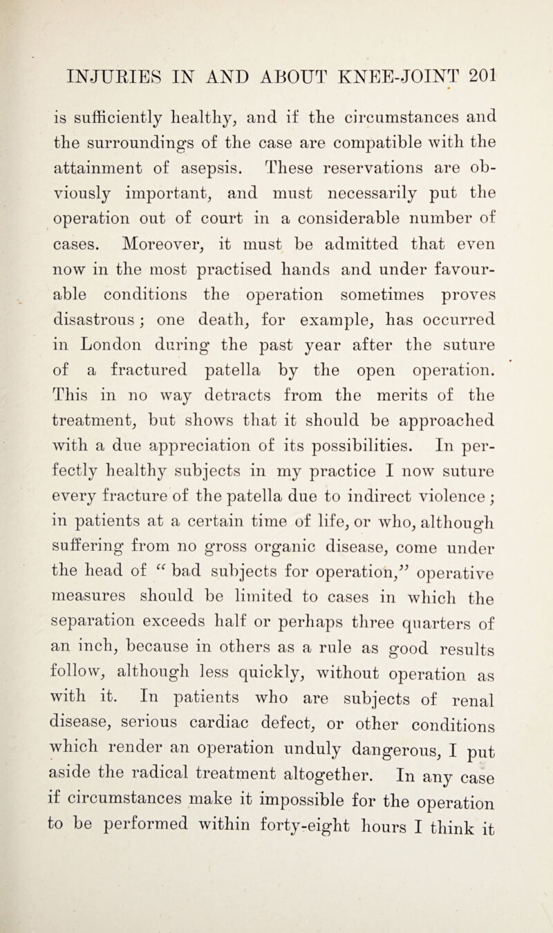 is sufficiently healthy, and if the circumstances and the surroundings of the case are compatible with the attainment of asepsis. These reservations are ob¬ viously important, and must necessarily put the operation out of court in a considerable number of cases. Moreover, it must be admitted that even now in the most practised hands and under favour¬ able conditions the operation sometimes proves disastrous; one death, for example, has occurred in London during the past year after the suture of a fractured patella by the open operation. This in no way detracts from the merits of the treatment, but shows that it should be approached with a due appreciation of its possibilities. In per¬ fectly healthy subjects in my practice I now suture every fracture of the patella due to indirect violence ; in patients at a certain time of life, or who, although suffering from no gross organic disease, come under the head of “ bad subjects for operation,” operative measures should be limited to cases in which the separation exceeds half or perhaps three quarters of an inch, because in others as a rule as good results follow, although less quickly, without operation as with it. In patients who are subjects of renal disease, serious cardiac defect, or other conditions which render an operation unduly dangerous, I put aside the radical treatment altogether. In any case if circumstances make it impossible for the operation to be performed within forty-eight hours I think it