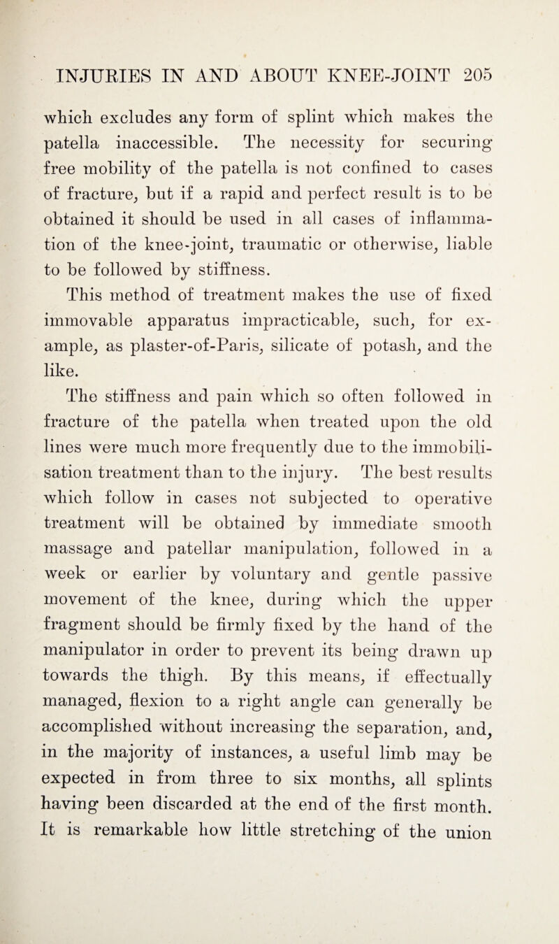 which excludes any form of splint which makes the patella inaccessible. The necessity for securing free mobility of the patella is not confined to cases of fracture, but if a rapid and perfect result is to be obtained it should be used in all cases of inflamma¬ tion of the knee-joint, traumatic or otherwise, liable to be followed by stiffness. This method of treatment makes the use of fixed immovable apparatus impracticable, such, for ex¬ ample, as plaster-of-Paris, silicate of potash, and the like. The stiffness and pain which so often followed in fracture of the patella when treated upon the old lines were much more frequently due to the immobili¬ sation treatment than to the injury. The best results which follow in cases not subjected to operative treatment will be obtained by immediate smooth massage and patellar manipulation, followed in a week or earlier by voluntary and gentle passive movement of the knee, during which the upper fragment should be firmly fixed by the hand of the manipulator in order to prevent its being drawn up towards the thigh. By this means, if effectually managed, flexion to a right angle can generally be accomplished without increasing the separation, and, in the majority of instances, a useful limb may be expected in from three to six months, all splints having been discarded at the end of the first month. It is remarkable how little stretching of the union