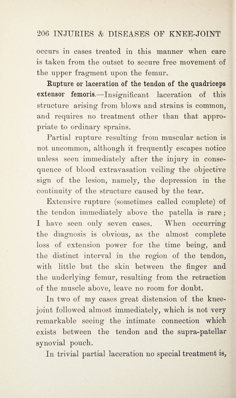 occurs in cases treated in this manner when care is taken from the outset to secure free movement of 4 the upper fragment upon the femur. Rupture or laceration of the tendon of the quadriceps extensor femoris.—Insignificant laceration of this structure arising from blows and strains is common, and requires no treatment other than that appro¬ priate to ordinary sprains. Partial rupture resulting from muscular action is not uncommon, although it frequently escapes notice unless seen immediately after the injury in conse¬ quence of blood extravasation veiling the objective sign of the lesion, namely, the depression in the continuity of the structure caused by the tear. Extensive rupture (sometimes called complete) of the tendon immediately above the patella is rare; I have seen only seven cases. When occurring the diagnosis is obvious, as the almost complete loss of extension power for the time being, and the distinct interval in the region of the tendon, with little but the skin between the finger and the underlying femur, resulting from the retraction of the muscle above, leave no room for doubt. In two of my cases great distension of the knee- joint followed almost immediately, which is not very remarkable seeing the intimate connection which exists between the tendon and the supra-patellar synovial pouch. In trivial partial laceration no special treatment is,