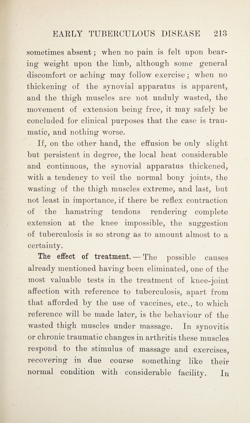 sometimes absent; when no pain is felt upon bear¬ ing weight upon the limb, although some general discomfort or aching may follow exercise; when no thickening of the synovial apparatus is apparent, and the thigh muscles are not unduly wasted, the movement of extension being free, it may safely be concluded for clinical purposes that the case is trau¬ matic, and nothing worse. If, on the other hand, the effusion be only slight but persistent in degree, the local heat considerable and continuous, the synovial apparatus thickened, with a tendency to veil the normal bony joints, the wasting of the thigh muscles extreme, and last, but not least in importance, if there be reflex contraction of the hamstring tendons rendering complete extension at the knee impossible, the suggestion of tuberculosis is so strong as to amount almost to a certainty. The effect of treatment. — The possible causes already mentioned having been eliminated, one of the most valuable tests in the treatment of knee-joint affection with reference to tuberculosis, apart from that afforded by the use of vaccines, etc., to which reference will be made later, is the behaviour of the wasted thigh muscles under massage. In synovitis or chronic traumatic changes in arthritis these muscles respond to the stimulus of massage and exercises, recovering in due course something like their normal condition with considerable facility. In