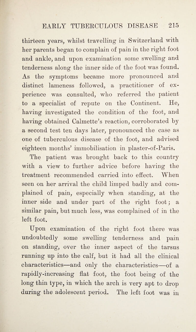 thirteen years, whilst travelling in Switzerland with her parents began to complain of pain in the right foot and ankle, and upon examination some swelling and tenderness along the inner side of the foot was found. As the symptoms became more pronounced and distinct lameness followed, a practitioner of ex¬ perience was consulted, who referred the patient to a specialist of repute on the Continent. He, having investigated the condition of the foot, and having obtained Calmette’s reaction, corroborated by a second test ten days later, pronounced the case as one of tuberculous disease of the foot, and advised eighteen months’ immobilisation in plaster-of-Paris. The patient was brought back to this country with a view to further advice before having the treatment recommended carried into effect. When seen on her arrival the child limped badly and com¬ plained of pain, especially when standing, at the inner side and under part of the right foot; a similar pain, but much less, was complained of in the left foot. Upon examination of the right foot there was undoubtedly some swelling tenderness and pain on standing, over the inner aspect of the tarsus running up into the calf, but it had all the clinical characteristics—and only the characteristics—of a rapidly-increasing flat foot, the foot being of the long thin type, in which the arch is very apt to drop during the adolescent period. The left foot was in