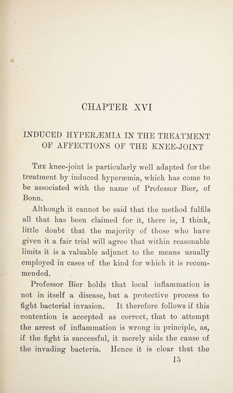 CHAPTER XVI INDUCED HYPEREMIA IN THE TREATMENT OF AFFECTIONS OF THE KNEE-JOINT The knee-joint is particularly well adapted for the treatment by induced hypersemia, which has come to be associated with the name of Professor Bier, of Bonn. Although it cannot be said that the method fulfils all that has been claimed for it, there is, I think, little doubt that the majority of those who have given it a fair trial will agree that within reasonable limits it is a valuable adjunct to the means usually employed in cases of the kind for which it is recom¬ mended. Professor Bier holds that local inflammation is not in itself a disease, but a protective process to fight bacterial invasion. It therefore follows if this contention is accepted as correct, that to attempt the arrest of inflammation is wrong in principle, as, if the fight is successful, it merely aids the cause of the invading bacteria. Hence it is clear that the 15