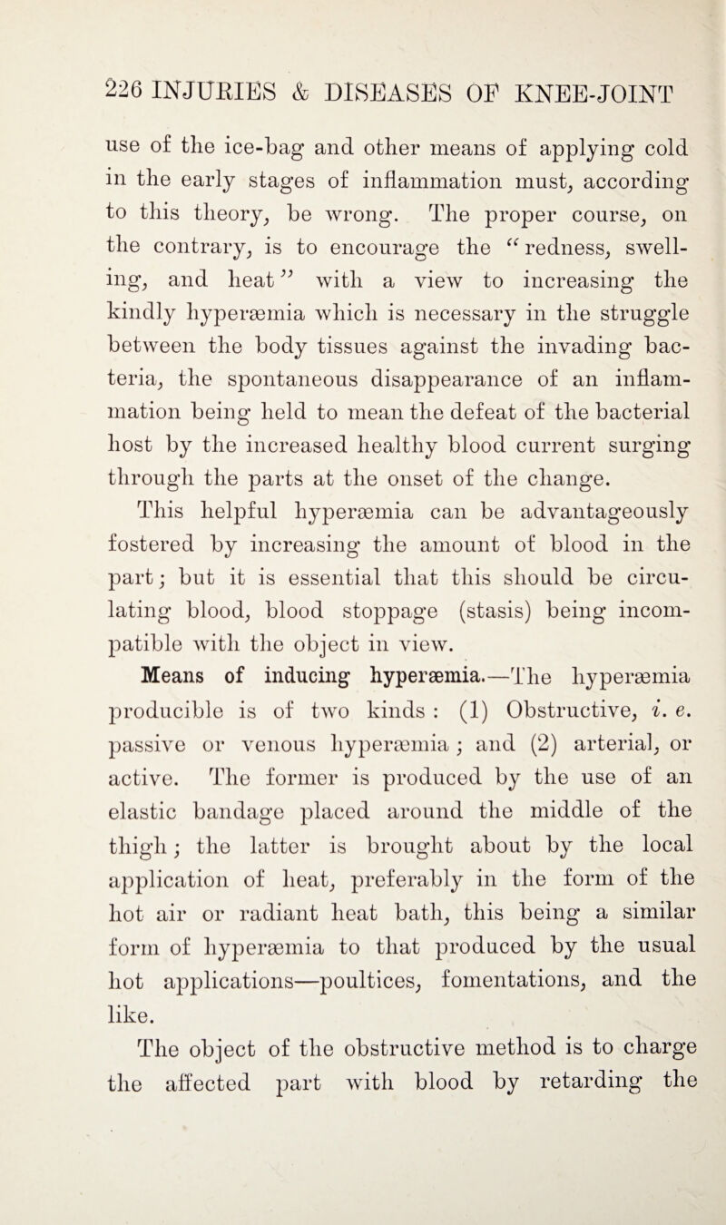 use of the ice-bag and other means of applying cold in the early stages of inflammation must, according to this theory, be wrong. The proper course, on the contrary, is to encourage the “ redness, swell¬ ing, and heat ^ with a view to increasing the kindly hyperaemia which is necessary in the struggle between the body tissues against the invading bac¬ teria, the spontaneous disappearance of an inflam¬ mation being held to mean the defeat of the bacterial host by the increased healthy blood current surging through the parts at the onset of the change. This helpful hyperaemia can be advantageously fostered by increasing the amount of blood in the part; but it is essential that this should be circu¬ lating blood, blood stoppage (stasis) being incom¬ patible with the object in view. Means of inducing hyperaemia.—The hyperaemia producible is of two kinds : (1) Obstructive, i. e. passive or venous hyperaemia; and (2) arterial, or active. The former is produced by the use of an elastic bandage placed around the middle of the thigh; the latter is brought about by the local application of heat, preferably in the form of the hot air or radiant heat bath, this being a similar form of hyperaemia to that produced by the usual hot applications—poultices, fomentations, and the like. The object of the obstructive method is to charge the affected part with blood by retarding the