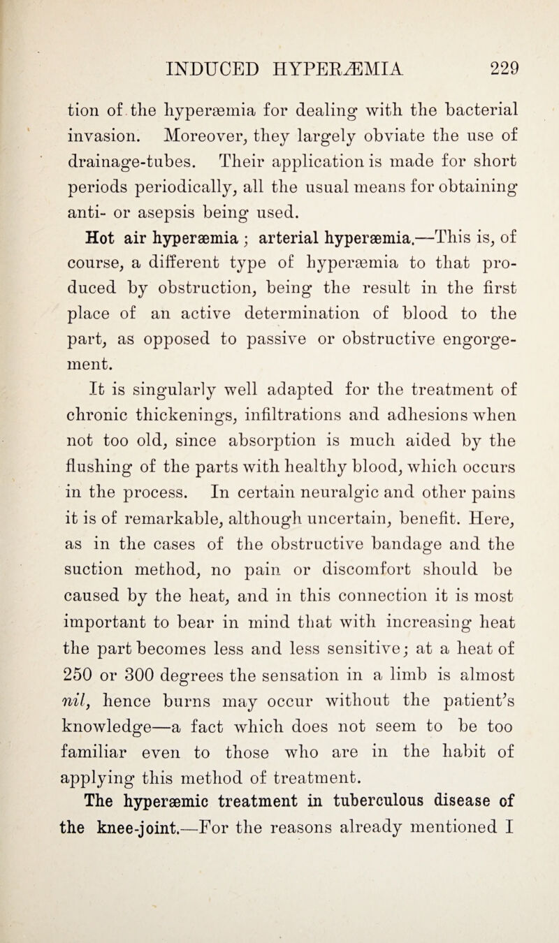 tion of the hyperaemia for dealing with the bacterial invasion. Moreover,, they largely obviate the use of drainage-tubes. Their application is made for short periods periodically, all the usual means for obtaining anti- or asepsis being used. Hot air hyperaemia ; arterial hyperaemia,—-This is, of course, a different type of hyperaemia to that pro¬ duced by obstruction, being the result in the first place of an active determination of blood to the part, as opposed to passive or obstructive engorge¬ ment. It is singularly well adapted for the treatment of chronic thickenings, infiltrations and adhesions when not too old, since absorption is much aided by the flushing of the parts with healthy blood, which occurs in the process. In certain neuralgic and other pains it is of remarkable, although uncertain, benefit. Here, as in the cases of the obstructive bandage and the suction method, no pain or discomfort should be caused by the heat, and in this connection it is most important to bear in mind that with increasing heat the part becomes less and less sensitive; at a heat of 250 or 300 degrees the sensation in a limb is almost nil, hence burns may occur without the patient's knowledge—a fact which does not seem to be too familiar even to those who are in the habit of applying this method of treatment. The hyperaemic treatment in tuberculous disease of the knee-joint.—For the reasons already mentioned I