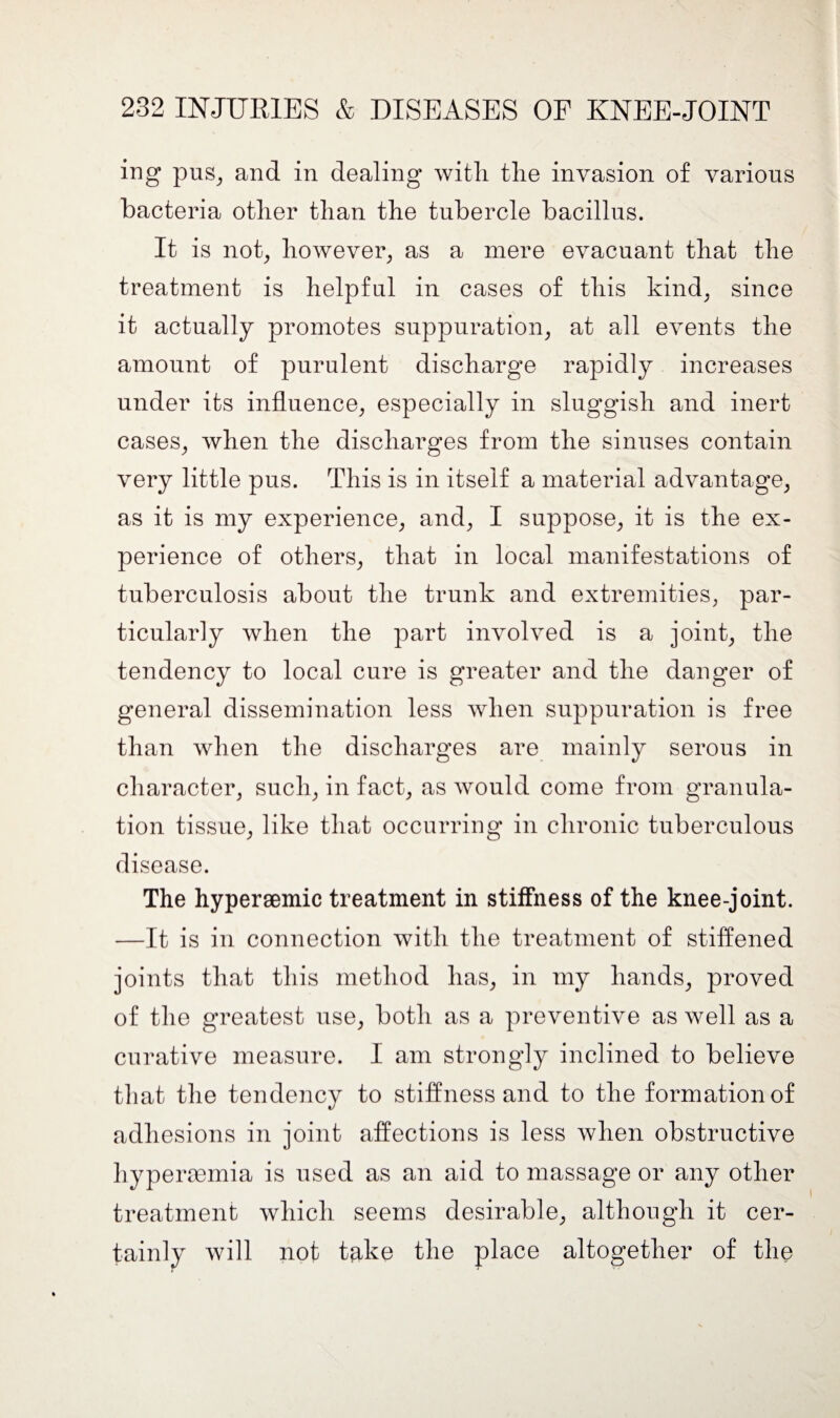 ing pus, and in dealing with the invasion of various bacteria other than the tubercle bacillus. It is not, however, as a mere evacuant that the treatment is helpful in cases of this kind, since it actually promotes suppuration, at all events the amount of purulent discharge rapidly increases under its influence, especially in sluggish and inert cases, when the discharges from the sinuses contain very little pus. This is in itself a material advantage, as it is my experience, and, I suppose, it is the ex¬ perience of others, that in local manifestations of tuberculosis about the trunk and extremities, par¬ ticularly when the part involved is a joint, the tendency to local cure is greater and the danger of general dissemination less when suppuration is free than when the discharges are mainly serous in character, such, in fact, as would come from granula¬ tion tissue, like that occurring in chronic tuberculous disease. The hypersemic treatment in stiffness of the knee-joint. —It is in connection with the treatment of stiffened joints that this method has, in my hands, proved of the greatest use, both as a preventive as well as a curative measure. I am strongly inclined to believe that the tendency to stiffness and to the formation of adhesions in joint affections is less when obstructive hyperoomia is used as an aid to massage or any other treatment which seems desirable, although it cer¬ tainly will not take the place altogether of the