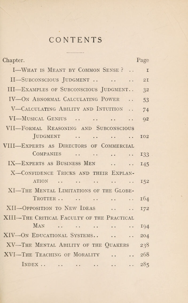 CONTENTS Chapter. Page I—What is Meant by Common Sense ? .. i II—Subconscious Judgment .. .. .. 21 III— Examples of Subconscious Judgment.. 32 IV— On Abnormal Calculating Power .. 53 V—Calculating Ability and Intuition .. 74 VI—Musical Genius .. .. .. .. 92 VII—Formal Reasoning and Subconscious Judgment .. .. .. .. 102 VIII—Experts as Directors of Commercial Companies .. .. .. .. 133 IX—Experts as Business Men .. .. 145 X—Confidence Tricks and their Explan¬ ation .. .. .. .. .. 152 XI— The Mental Limitations of the Globe- Trotter .. .. .. .. .. 164 XII— Opposition to New Ideas .. .. 172 XIII— The Critical Faculty of the Practical Man .. .. .. .. .. 194 XIV— On Educational Systems .. .. .. 204 XV—The Mental Ability of the Quakers 238 XVI—The Teaching of Morality .. .. 268 Index .. .. .. .. .. .. 285