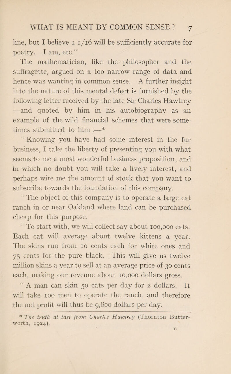 line, but I believe i i/16 will be sufficiently accurate for poetry. I am, etc.” The mathematician, like the philosopher and the suffragette, argued on a too narrow range of data and hence was wanting in common sense. A further insight into the nature of this mental defect is furnished by the following letter received by the late Sir Charles Hawtrey —and quoted by him in his autobiography as an example of the wild financial schemes that were some¬ times submitted to him :—*  Knowing you have had some interest in the fur business, I take the liberty of presenting you with what seems to me a most wonderful business proposition, and in which no doubt you will take a lively interest, and perhaps wire me the amount of stock that you want to subscribe towards the foundation of this company.  The object of this company is to operate a large cat ranch in or near Oakland where land can be purchased cheap for this purpose. “ To start with, we will collect say about 100,000 cats. Each cat will average about twelve kittens a year. The skins run from 10 cents each for white ones and 75 cents for the pure black. This will give us twelve million skins a year to sell at an average price of 30 cents each, making our revenue about 10,000 dollars gross. “ A man can skin 50 cats per day for 2 dollars. It will take 100 men to operate the ranch, and therefore the net profit will thus be 9,800 dollars per day. * The truth at last from Charles Hawtrey (Thornton Butter- worth, 1924). B