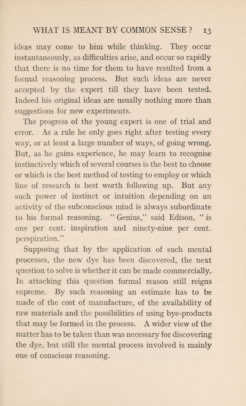 ideas may come to him while thinking. They occur instantaneously, as difficulties arise, and occur so rapidly that there is no time for them to have resulted from a formal reasoning process. But such ideas are never accepted by the expert till they have been tested. Indeed his original ideas are usually nothing more than suggestions for new experiments. The progress of the young expert is one of trial and error. As a rule he only goes right after testing every way, or at least a large number of ways, of going wrong. But, as he gains experience, he may learn to recognise instinctively which of several courses is the best to choose or which is the best method of testing to employ or which line of research is best worth following up. But any such power of instinct or intuition depending on an activity of the subconscious mind is always subordinate to his formal reasoning. “ Genius,” said Edison,  is one per cent, inspiration and ninety-nine per cent, perspiration.” Supposing that by the application of such mental processes, the new dye has been discovered, the next question to solve is whether it can be made commercially. In attacking this question formal reason still reigns supreme. By such reasoning an estimate has to be made of the cost of manufacture, of the availability of raw materials and the possibilities of using bye-products that may be formed in the process. A wider view of the matter has to be taken than was necessary for discovering the dye, but still the mental process involved is mainly one of conscious reasoning.