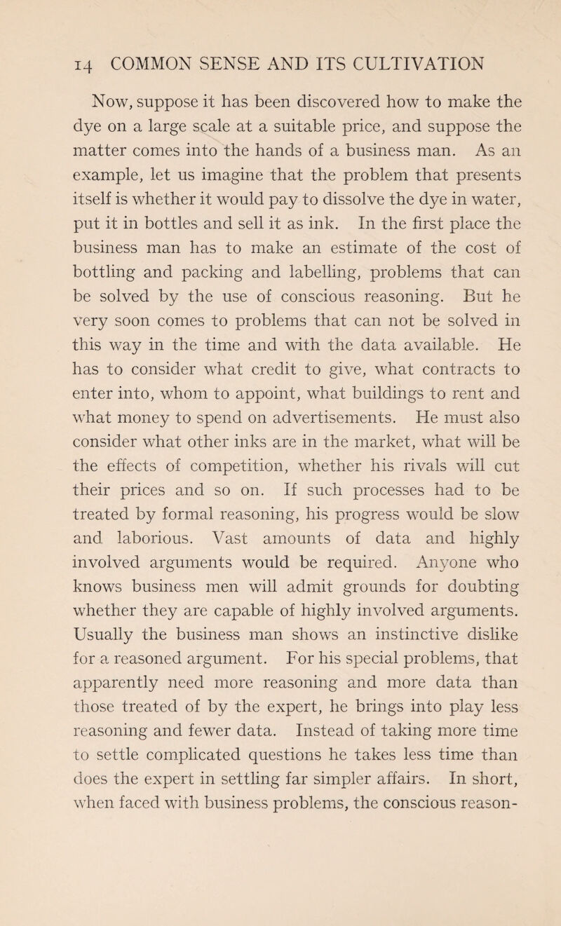 Now, suppose it has been discovered how to make the dye on a large scale at a suitable price, and suppose the matter comes into the hands of a business man. As an example, let us imagine that the problem that presents itself is whether it would pay to dissolve the dye in water, put it in bottles and sell it as ink. In the first place the business man has to make an estimate of the cost of bottling and packing and labelling, problems that can be solved by the use of conscious reasoning. But he very soon comes to problems that can not be solved in this way in the time and with the data available. He has to consider what credit to give, what contracts to enter into, whom to appoint, what buildings to rent and what money to spend on advertisements. He must also consider what other inks are in the market, what will be the effects of competition, whether his rivals will cut their prices and so on. If such processes had to be treated by formal reasoning, his progress would be slow and laborious. Vast amounts of data and highly involved arguments would be required. Anyone who knows business men will admit grounds for doubting whether they are capable of highly involved arguments. Usually the business man shows an instinctive dislike for a reasoned argument. For his special problems, that apparently need more reasoning and more data than those treated of by the expert, he brings into play less reasoning and fewer data. Instead of taking more time to settle complicated questions he takes less time than does the expert in settling far simpler affairs. In short, when faced with business problems, the conscious reason-