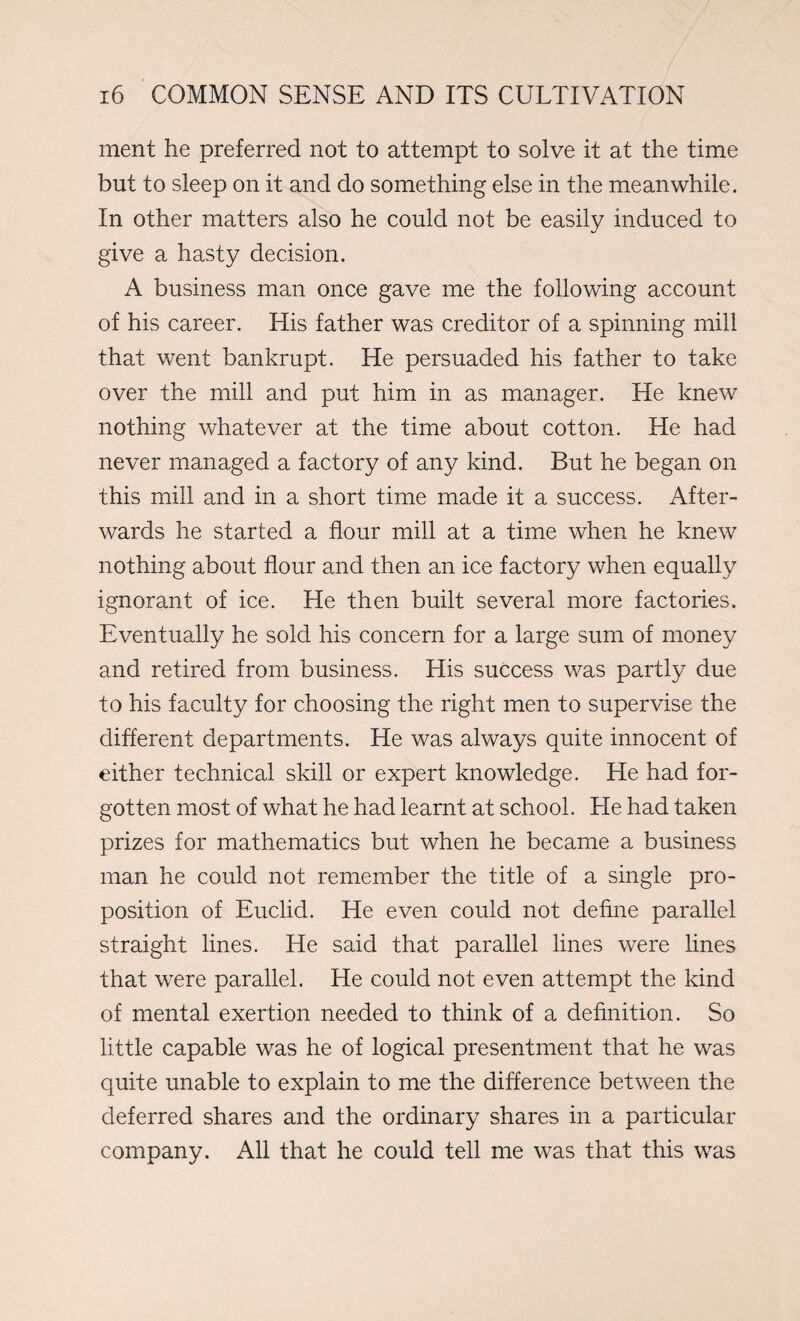 ment he preferred not to attempt to solve it at the time but to sleep on it and do something else in the meanwhile. In other matters also he could not be easily induced to give a hasty decision. A business man once gave me the following account of his career. His father was creditor of a spinning mill that went bankrupt. He persuaded his father to take over the mill and put him in as manager. He knew nothing whatever at the time about cotton. He had never managed a factory of any kind. But he began on this mill and in a short time made it a success. After¬ wards he started a flour mill at a time when he knew nothing about flour and then an ice factory when equally ignorant of ice. He then built several more factories. Eventually he sold his concern for a large sum of money and retired from business. His success was partly due to his faculty for choosing the right men to supervise the different departments. He was always quite innocent of either technical skill or expert knowledge. He had for¬ gotten most of what he had learnt at school. He had taken prizes for mathematics but when he became a business man he could not remember the title of a single pro¬ position of Euclid. He even could not define parallel straight lines. He said that parallel lines were lines that were parallel. He could not even attempt the kind of mental exertion needed to think of a definition. So little capable was he of logical presentment that he was quite unable to explain to me the difference between the deferred shares and the ordinary shares in a particular company. All that he could tell me was that this was