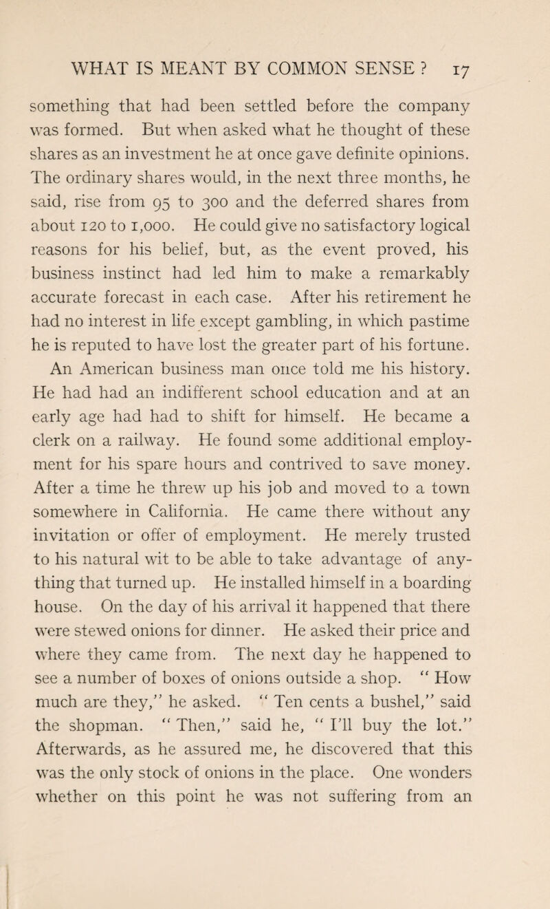 something that had been settled before the company was formed. But when asked what he thought of these shares as an investment he at once gave definite opinions. The ordinary shares would, in the next three months, he said, rise from 95 to 300 and the deferred shares from about 120 to 1,000. He could give no satisfactory logical reasons for his belief, but, as the event proved, his business instinct had led him to make a remarkably accurate forecast in each case. After his retirement he had no interest in life except gambling, in which pastime he is reputed to have lost the greater part of his fortune. An American business man once told me his history. He had had an indifferent school education and at an early age had had to shift for himself. He became a clerk on a railway. He found some additional employ¬ ment for his spare hours and contrived to save money. After a time he threw up his job and moved to a town somewhere in California. He came there without any invitation or offer of employment. He merely trusted to his natural wit to be able to take advantage of any¬ thing that turned up. He installed himself in a boarding house. On the day of his arrival it happened that there were stewed onions for dinner. He asked their price and where they came from. The next day he happened to see a number of boxes of onions outside a shop. “ How much are they/’ he asked. “ Ten cents a bushel,” said the shopman. “ Then,” said he, “ I’ll buy the lot.” Afterwards, as he assured me, he discovered that this was the only stock of onions in the place. One wonders whether on this point he was not suffering from an