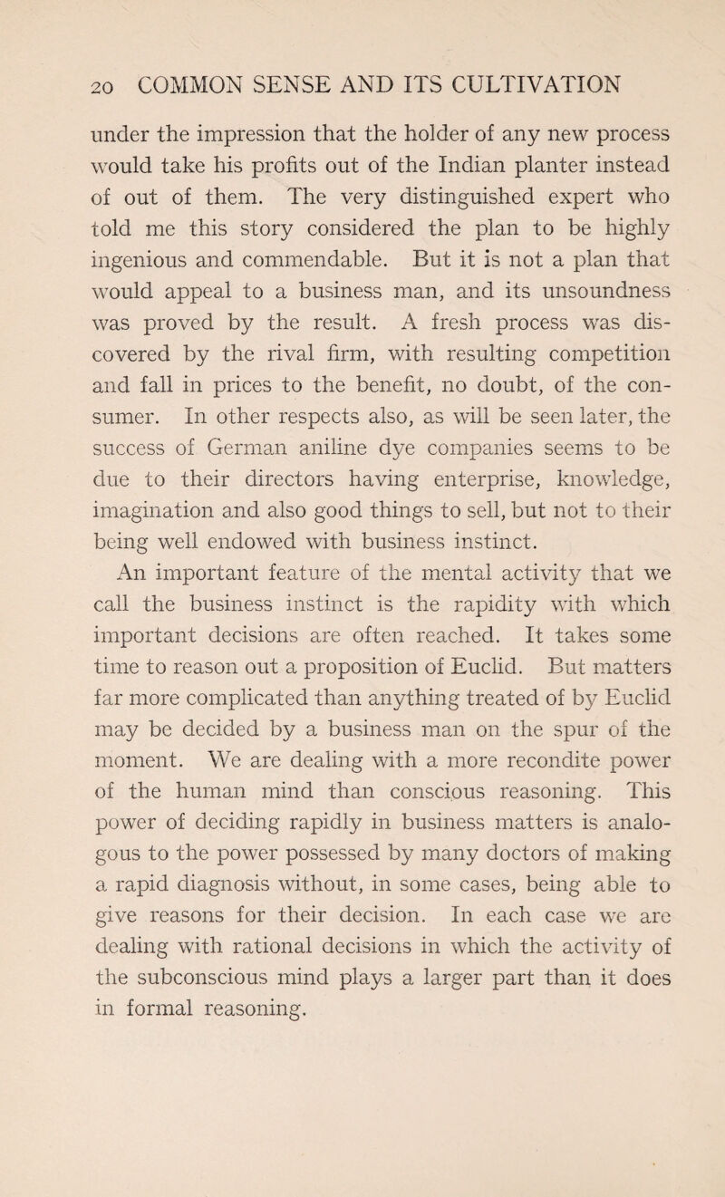 under the impression that the holder of any new process would take his profits out of the Indian planter instead of out of them. The very distinguished expert who told me this story considered the plan to be highly ingenious and commendable. But it is not a plan that would appeal to a business man, and its unsoundness was proved by the result. A fresh process was dis¬ covered by the rival firm, with resulting competition and fall in prices to the benefit, no doubt, of the con¬ sumer. In other respects also, as will be seen later, the success of German aniline dye companies seems to be due to their directors having enterprise, knowledge, imagination and also good things to sell, but not to their being well endowed with business instinct. An important feature of the mental activity that we call the business instinct is the rapidity with which important decisions are often reached. It takes some time to reason out a proposition of Euclid. But matters far more complicated than anything treated of by Euclid may be decided by a business man on the spur of the moment. We are dealing with a more recondite power of the human mind than conscious reasoning. This power of deciding rapidly in business matters is analo¬ gous to the power possessed by many doctors of making a rapid diagnosis without, in some cases, being able to give reasons for their decision. In each case we are dealing with rational decisions in which the activity of the subconscious mind plays a larger part than it does in formal reasoning.