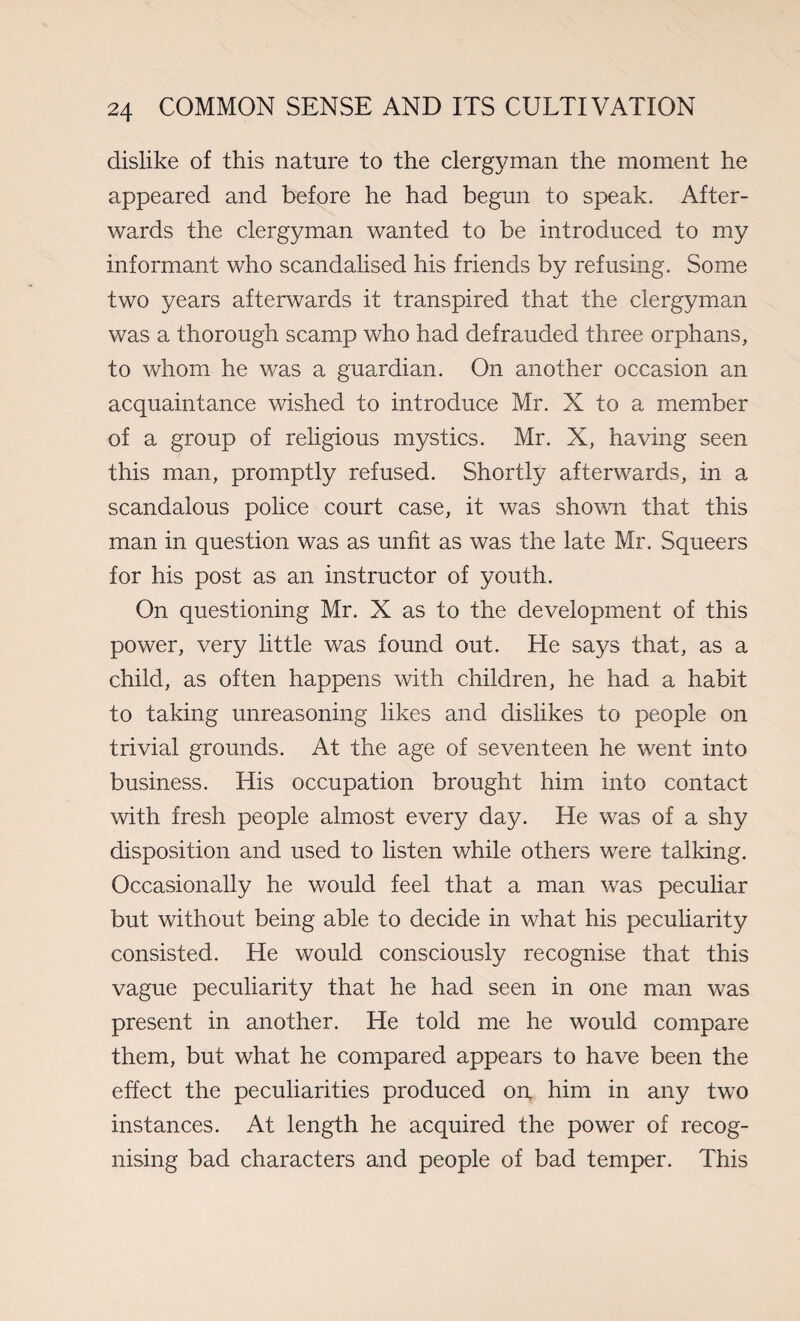 dislike of this nature to the clergyman the moment he appeared and before he had begun to speak. After¬ wards the clergyman wanted to be introduced to my informant who scandalised his friends by refusing. Some two years afterwards it transpired that the clergyman was a thorough scamp who had defrauded three orphans, to whom he was a guardian. On another occasion an acquaintance wished to introduce Mr. X to a member of a group of religious mystics. Mr. X, having seen this man, promptly refused. Shortly afterwards, in a scandalous police court case, it was shown that this man in question was as unfit as was the late Mr. Squeers for his post as an instructor of youth. On questioning Mr. X as to the development of this power, very little was found out. He says that, as a child, as often happens with children, he had a habit to taking unreasoning likes and dislikes to people on trivial grounds. At the age of seventeen he went into business. His occupation brought him into contact with fresh people almost every day. He was of a shy disposition and used to listen while others were talking. Occasionally he would feel that a man was peculiar but without being able to decide in what his peculiarity consisted. He would consciously recognise that this vague peculiarity that he had seen in one man was present in another. He told me he would compare them, but what he compared appears to have been the effect the peculiarities produced 01% him in any two instances. At length he acquired the power of recog¬ nising bad characters and people of bad temper. This