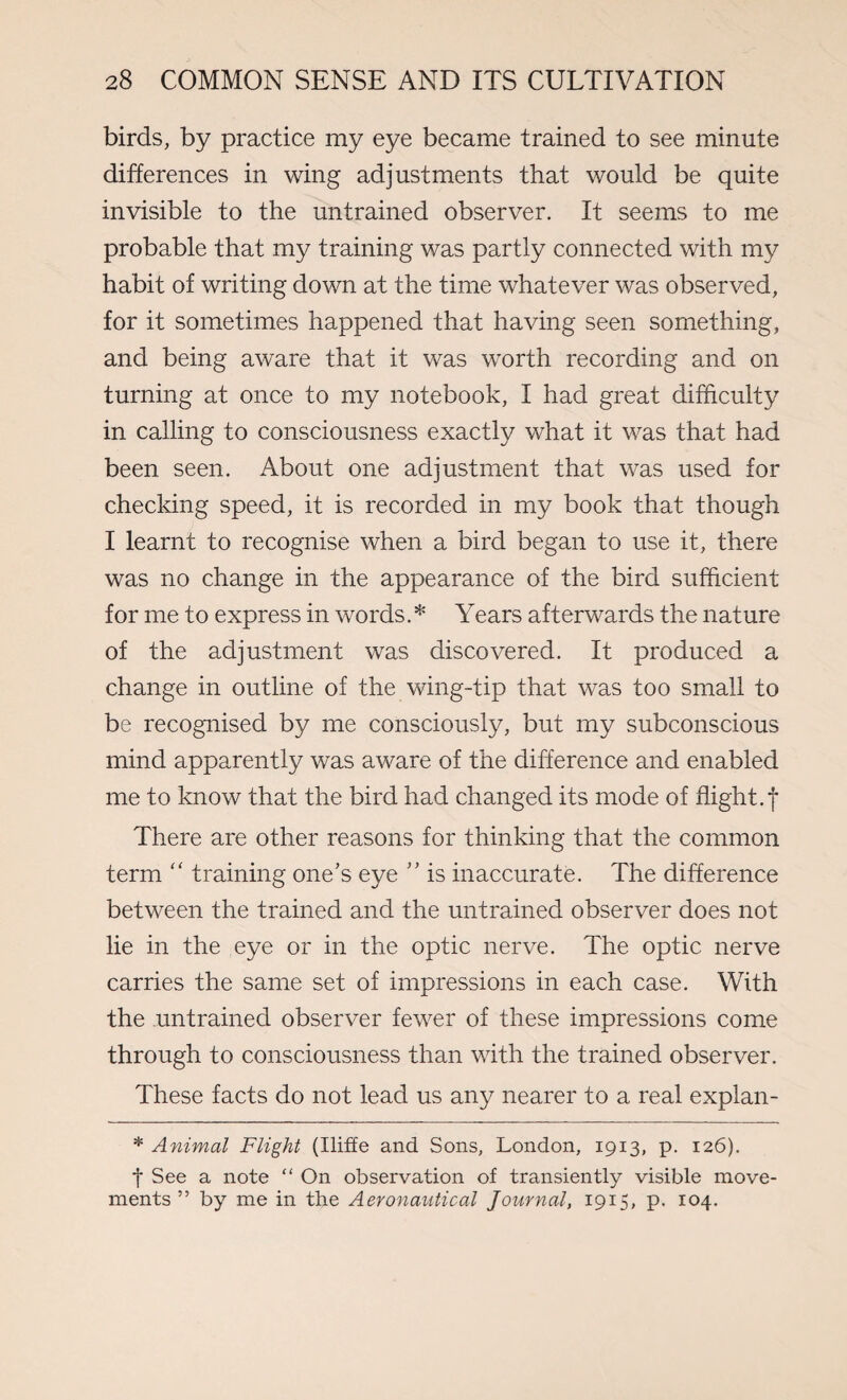 birds, by practice my eye became trained to see minute differences in wing adjustments that would be quite invisible to the untrained observer. It seems to me probable that my training was partly connected with my habit of writing down at the time whatever was observed, for it sometimes happened that having seen something, and being aware that it was worth recording and on turning at once to my notebook, I had great difficulty in calling to consciousness exactly what it was that had been seen. About one adjustment that was used for checking speed, it is recorded in my book that though I learnt to recognise when a bird began to use it, there was no change in the appearance of the bird sufficient for me to express in words.* Years afterwards the nature of the adjustment was discovered. It produced a change in outline of the wing-tip that was too small to be recognised by me consciously, but my subconscious mind apparently was aware of the difference and enabled me to know that the bird had changed its mode of flight.f There are other reasons for thinking that the common term “ training one’s eye ” is inaccurate. The difference between the trained and the untrained observer does not lie in the eye or in the optic nerve. The optic nerve carries the same set of impressions in each case. With the untrained observer fewer of these impressions come through to consciousness than with the trained observer. These facts do not lead us any nearer to a real explan- * Animal Flight (Iliffe and Sons, London, 1913, p. 126). f See a note “ On observation of transiently visible move¬ ments ” by me in the Aeronautical Journal, 1915, p. 104.