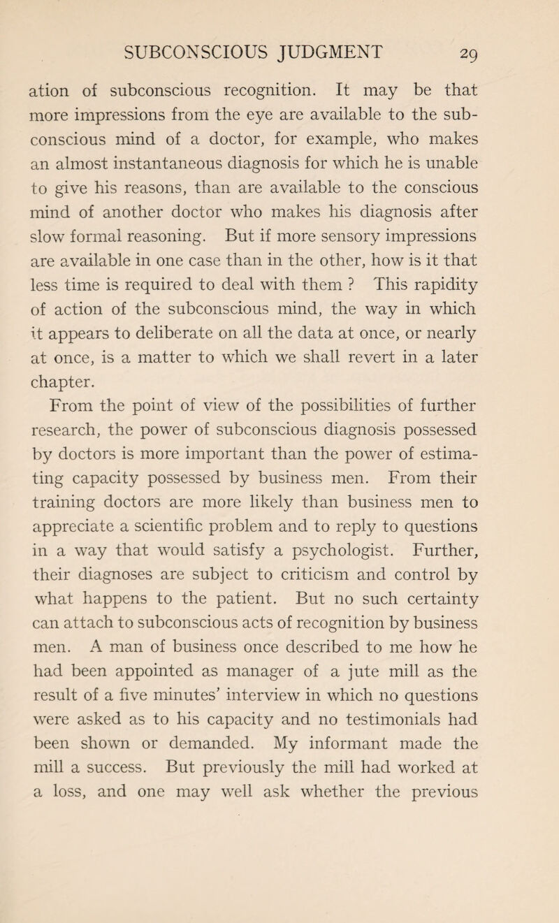 ation of subconscious recognition. It may be that more impressions from the eye are available to the sub¬ conscious mind of a doctor, for example, who makes an almost instantaneous diagnosis for which he is unable to give his reasons, than are available to the conscious mind of another doctor who makes his diagnosis after slow formal reasoning. But if more sensory impressions are available in one case than in the other, how is it that less time is required to deal with them ? This rapidity of action of the subconscious mind, the way in which it appears to deliberate on all the data at once, or nearly at once, is a matter to which we shall revert in a later chapter. From the point of view of the possibilities of further research, the power of subconscious diagnosis possessed by doctors is more important than the power of estima¬ ting capacity possessed by business men. From their training doctors are more likely than business men to appreciate a scientific problem and to reply to questions in a way that would satisfy a psychologist. Further, their diagnoses are subject to criticism and control by what happens to the patient. But no such certainty can attach to subconscious acts of recognition by business men. A man of business once described to me how he had been appointed as manager of a jute mill as the result of a five minutes’ interview in which no questions were asked as to his capacity and no testimonials had been shown or demanded. My informant made the mill a success. But previously the mill had worked at a loss, and one may well ask whether the previous