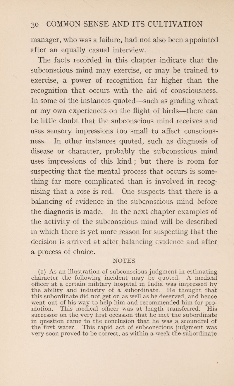 manager, who was a failure, had not also been appointed after an equally casual interview. The facts recorded in this chapter indicate that the subconscious mind may exercise, or may be trained to exercise, a power of recognition far higher than the recognition that occurs with the aid of consciousness. In some of the instances quoted—such as grading wheat or my own experiences on the flight of birds—there can be little doubt that the subconscious mind receives and uses sensory impressions too small to affect conscious¬ ness. In other instances quoted, such as diagnosis of disease or character, probably the subconscious mind uses impressions of this kind ; but there is room for suspecting that the mental process that occurs is some¬ thing far more complicated than is involved in recog¬ nising that a rose is red. One suspects that there is a balancing of evidence in the subconscious mind before the diagnosis is made. In the next chapter examples of the activity of the subconscious mind will be described in which there is yet more reason for suspecting that the decision is arrived at after balancing evidence and after a process of choice. NOTES (i) As an illustration of subconscious judgment in estimating character the following incident may be quoted. A medical officer at a certain military hospital in India was impressed by the ability and industry of a subordinate. He thought that this subordinate did not get on as well as he deserved, and hence went out of his way to help him and recommended him for pro¬ motion. This medical officer was at length transferred. His successor on the very first occasion that he met the subordinate in question came to the conclusion that he was a scoundrel of the first water. This rapid act of subconscious judgment was very soon proved to be correct, as within a week the subordinate