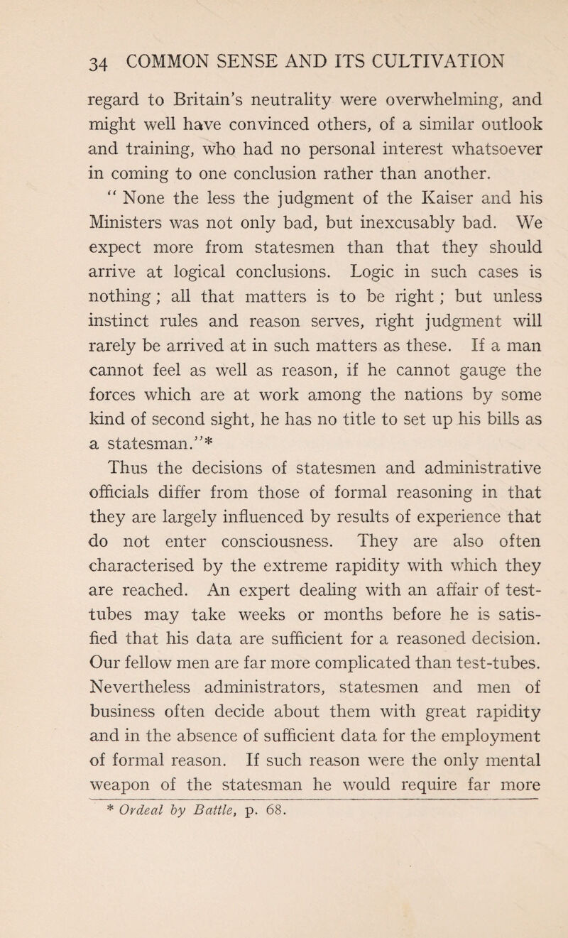 regard to Britain’s neutrality were overwhelming, and might well have convinced others, of a similar outlook and training, who had no personal interest whatsoever in coming to one conclusion rather than another. “ None the less the judgment of the Kaiser and his Ministers was not only bad, but inexcusably bad. We expect more from statesmen than that they should arrive at logical conclusions. Logic in such cases is nothing; all that matters is to be right; but unless instinct rules and reason serves, right judgment will rarely be arrived at in such matters as these. If a man cannot feel as well as reason, if he cannot gauge the forces which are at work among the nations by some kind of second sight, he has no title to set up his bills as a statesman.”* Thus the decisions of statesmen and administrative officials differ from those of formal reasoning in that they are largely influenced by results of experience that do not enter consciousness. They are also often characterised by the extreme rapidity with which they are reached. An expert dealing with an affair of test- tubes may take weeks or months before he is satis¬ fied that his data are sufficient for a reasoned decision. Our fellow men are far more complicated than test-tubes. Nevertheless administrators, statesmen and men of business often decide about them with great rapidity and in the absence of sufficient data for the employment of formal reason. If such reason were the only mental weapon of the statesman he would require far more * Ordeal by Battle, p. 68.