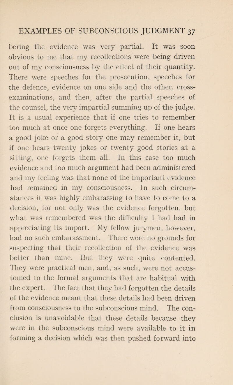 bering the evidence was very partial. It was soon obvious to me that my recollections were being driven out of my consciousness by the effect of their quantity. There were speeches for the prosecution, speeches for the defence, evidence on one side and the other, cross- examinations, and then, after the partial speeches of the counsel, the very impartial summing up of the judge. It is a usual experience that if one tries to remember too much at once one forgets everything. If one hears a good joke or a good story one may remember it, but if one hears twenty jokes or twenty good stories at a sitting, one forgets them all. In this case too much evidence and too much argument had been administered and my feeling was that none of the important evidence had remained in my consciousness. In such circum¬ stances it was highly embarassing to have to come to a decision, for not only was the evidence forgotten, but what was remembered was the difficulty I had had in appreciating its import. My fellow jurymen, however, had no such embarassment. There were no grounds for suspecting that their recollection of the evidence was better than mine. But they were quite contented. They were practical men, and, as such, were not accus¬ tomed to the formal arguments that are habitual with the expert. The fact that they had forgotten the details of the evidence meant that these details had been driven from consciousness to the subconscious mind. The con¬ clusion is unavoidable that these details because they were in the subconscious mind were available to it in forming a decision which was then pushed forward into