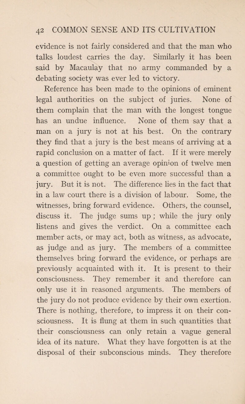 evidence is not fairly considered and that the man who talks loudest carries the day. Similarly it has been said by Macaulay that no army commanded by a debating society was ever led to victory. Reference has been made to the opinions of eminent legal authorities on the subject of juries. None of them complain that the man with the longest tongue has an undue influence. None of them say that a man on a jury is not at his best. On the contrary they find that a jury is the best means of arriving at a rapid conclusion on a matter of fact. If it were merely a question of getting an average opinion of twelve men a committee ought to be even more successful than a jury. But it is not. The difference lies in the fact that in a law court there is a division of labour. Some, the witnesses, bring forward evidence. Others, the counsel, discuss it. The judge sums up ; while the jury only listens and gives the verdict. On a committee each member acts, or may act, both as witness, as advocate, as judge and as jury. The members of a committee themselves bring forward the evidence, or perhaps are previously acquainted with it. It is present to their consciousness. They remember it and therefore can only use it in reasoned arguments. The members of the jury do not produce evidence by their own exertion. There is nothing, therefore, to impress it on their con¬ sciousness. It is flung at them in such quantities that their consciousness can only retain a vague general idea of its nature. What they have forgotten is at the disposal of their subconscious minds. They therefore