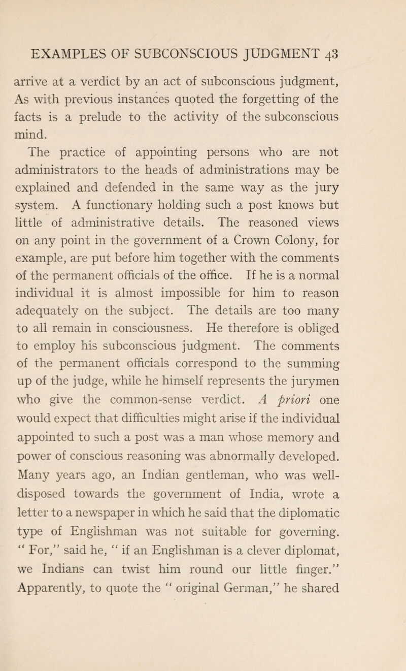 arrive at a verdict by an act of subconscious judgment, As with previous instances quoted the forgetting of the facts is a prelude to the activity of the subconscious mind. The practice of appointing persons who are not administrators to the heads of administrations may be explained and defended in the same way as the jury system. A functionary holding such a post knows but little of administrative details. The reasoned views on any point in the government of a Crown Colony, for example, are put before him together with the comments of the permanent officials of the office. If he is a normal individual it is almost impossible for him to reason adequately on the subject. The details are too many to all remain in consciousness. He therefore is obliged to employ his subconscious judgment. The comments of the permanent officials correspond to the summing up of the judge, while he himself represents the jurymen who give the common-sense verdict. A priori one would expect that difficulties might arise if the individual appointed to such a post was a man whose memory and power of conscious reasoning was abnormally developed. Many years ago, an Indian gentleman, who was well- disposed towards the government of India, wrote a letter to a newspaper in which he said that the diplomatic type of Englishman was not suitable for governing. “ For,” said he, “ if an Englishman is a clever diplomat, we Indians can twist him round our little finger.” Apparently, to quote the original German,” he shared