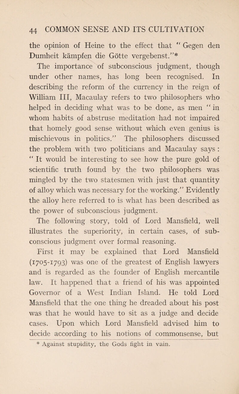 the opinion of Heine to the effect that “ Gegen den Dumheit kampfen die Gotte vergebenst.55* The importance of subconscious judgment, though under other names, has long been recognised. In describing the reform of the currency in the reign of William III, Macaulay refers to two philosophers who helped in deciding what was to be done, as men “ in whom habits of abstruse meditation had not impaired that homely good sense without which even genius is mischievous in politics/5 The philosophers discussed the problem with two politicians and Macaulay says : “ It would be interesting to see how the pure gold of scientific truth found by the two philosophers was mingled by the two statesmen with just that quantity of alloy which was necessary for the working/5 Evidently the alloy here referred to is what has been described as the power of subconscious judgment. The following story, told of Lord Mansfield, well illustrates the superiority, in certain cases, of sub¬ conscious judgment over formal reasoning. First it may be explained that Lord Mansfield (1705-1793) was one of the greatest of English lawyers and is regarded as the founder of English mercantile law. It happened that a friend of his was appointed Governor of a West Indian Island. He told Lord Mansfield that the one thing he dreaded about his post was that he would have to sit as a judge and decide cases. Upon which Lord Mansfield advised him to decide according to his notions of commonsense, but * Against stupidity, the Gods fight in vain.
