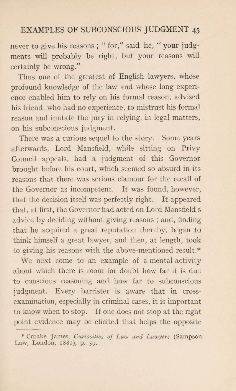 never to give his reasons ; “ for,” said he, “ your judg¬ ments will probably be right, but your reasons will certainly be wrong.” Thus one of the greatest of English lawyers, whose profound knowledge of the law and whose long experi¬ ence enabled him to rely on his formal reason, advised his friend, who had no experience, to mistrust his formal reason and imitate the jury in relying, in legal matters, on his subconscious judgment. There was a curious sequel to the story. Some years afterwards, Lord Mansfield, while sitting on Privy Council appeals, had a judgment of this Governor brought before his court, which seemed so absurd in its reasons that there was serious clamour for the recall of the Governor as incompetent. It was found, however, that the decision itself was perfectly right. It appeared that, at first, the Governor had acted on Lord Mansfield's advice by deciding without giving reasons ; and, finding that he acquired a great reputation thereby, began to think himself a great lawyer, and then, at length, took to giving his reasons with the above-mentioned result.* We next come to an example of a mental activity about which there is room for doubt how far it is due to conscious reasoning and how far to subconscious judgment. Every barrister is aware that in cross- examination, especially in criminal cases, it is important to know when to stop. If one does not stop at the right point evidence may be elicited that helps the opposite * Croake James, Curiosities of Law and Lawyers (Sampson Law, London, 1882), p. 59.