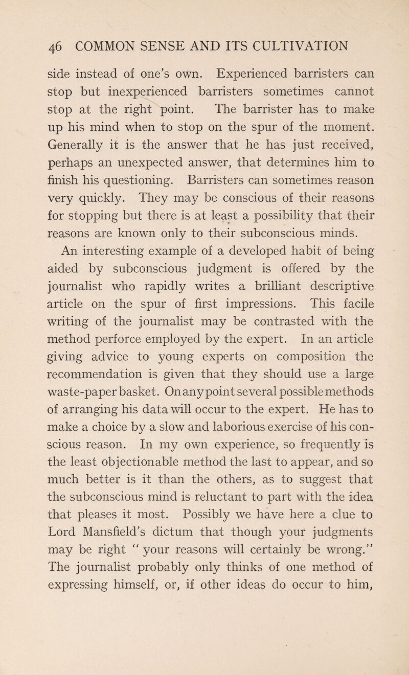 side instead of one’s own. Experienced barristers can stop but inexperienced barristers sometimes cannot stop at the right point. The barrister has to make up his mind when to stop on the spur of the moment. Generally it is the answer that he has just received, perhaps an unexpected answer, that determines him to finish his questioning. Barristers can sometimes reason very quickly. They may be conscious of their reasons for stopping but there is at least a possibility that their reasons are known only to their subconscious minds. An interesting example of a developed habit of being aided by subconscious judgment is offered by the journalist who rapidly writes a brilliant descriptive article on the spur of first impressions. This facile writing of the journalist may be contrasted with the method perforce employed by the expert. In an article giving advice to young experts on composition the recommendation is given that they should use a large waste-paper basket. On any point several possible methods of arranging his data will occur to the expert. He has to make a choice by a slow and laborious exercise of his con¬ scious reason. In my own experience, so frequently is the least objectionable method the last to appear, and so much better is it than the others, as to suggest that the subconscious mind is reluctant to part with the idea that pleases it most. Possibly we have here a clue to Lord Mansfield’s dictum that though your judgments may be right “ your reasons will certainly be wrong.” The journalist probably only thinks of one method of expressing himself, or, if other ideas do occur to him,
