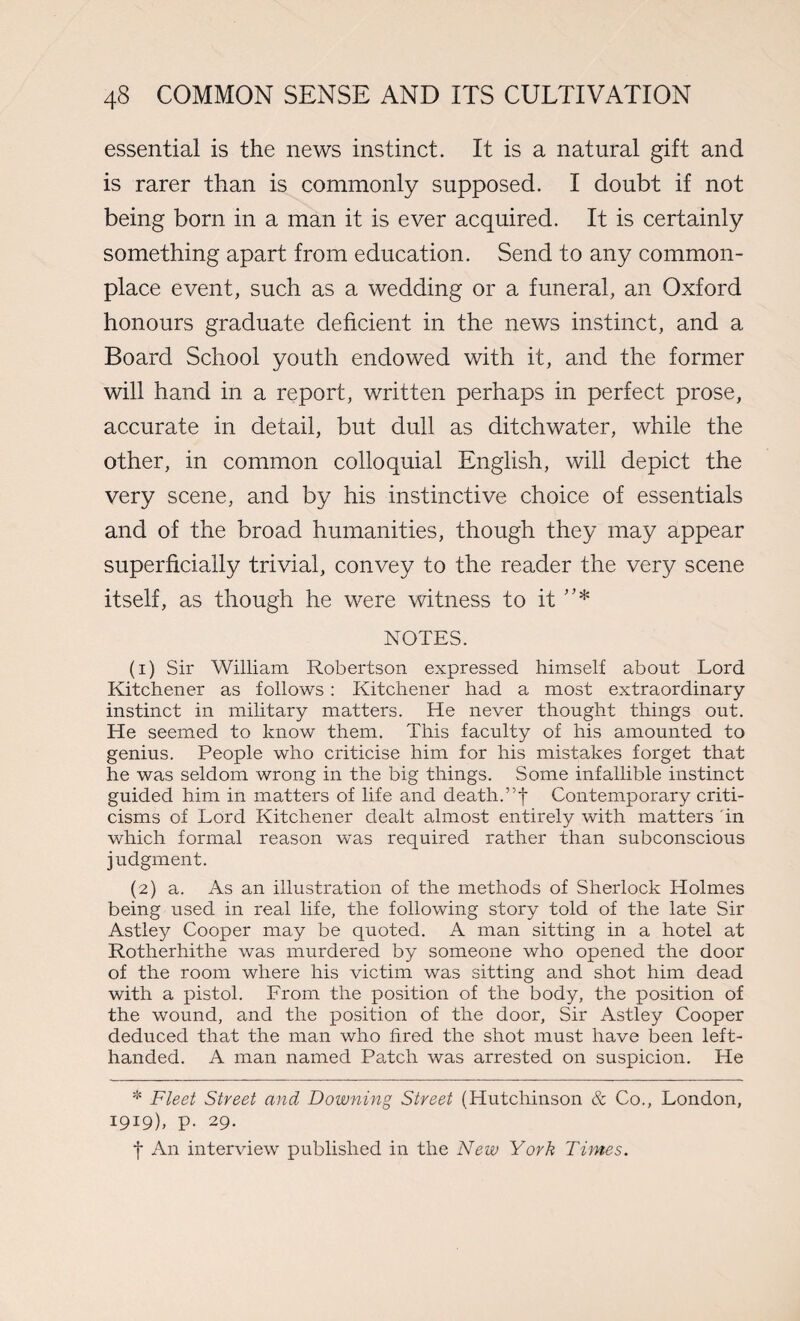 essential is the news instinct. It is a natural gift and is rarer than is commonly supposed. I doubt if not being born in a man it is ever acquired. It is certainly something apart from education. Send to any common¬ place event, such as a wedding or a funeral, an Oxford honours graduate deficient in the news instinct, and a Board School youth endowed with it, and the former will hand in a report, written perhaps in perfect prose, accurate in detail, but dull as ditchwater, while the other, in common colloquial English, will depict the very scene, and by his instinctive choice of essentials and of the broad humanities, though they may appear superficially trivial, convey to the reader the very scene itself, as though he were witness to it ”* NOTES. (1) Sir William Robertson expressed himself about Lord Kitchener as follows : Kitchener had a most extraordinary- instinct in military matters. He never thought things out. He seemed to know them. This faculty of his amounted to genius. People who criticise him for his mistakes forget that he was seldom wrong in the big things. Some infallible instinct guided him in matters of life and death.Contemporary criti¬ cisms of Lord Kitchener dealt almost entirely with matters 'in which formal reason was required rather than subconscious judgment. (2) a. As an illustration of the methods of Sherlock Holmes being used in real life, the following story told of the late Sir Astley Cooper may be quoted. A man sitting in a hotel at Rotherhithe was murdered by someone who opened the door of the room where his victim was sitting and shot him dead with a pistol. From the position of the body, the position of the wound, and the position of the door, Sir Astley Cooper deduced that the man who fired the shot must have been left- handed. A man named Patch was arrested on suspicion. He * Fleet Street and Downing Street (Hutchinson & Co., London, 1919), p. 29. f An interview published in the New York Times.