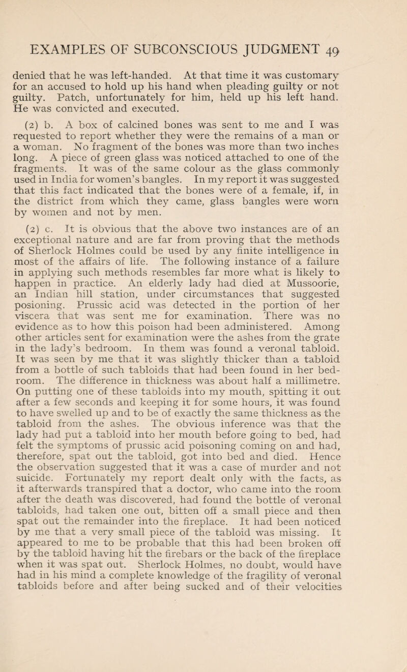 denied that he was left-handed. At that time it was customary for an accused to hold up his hand when pleading guilty or not guilty. Patch, unfortunately for him, held up his left hand. He was convicted and executed. (2) b. A box of calcined bones was sent to me and I was requested to report whether they were the remains of a man or a woman. No fragment of the bones was more than two inches long. A piece of green glass was noticed attached to one of the fragments. It was of the same colour as the glass commonly used in India for women’s bangles. In my report it was suggested that this fact indicated that the bones were of a female, if, in the district from which they came, glass bangles were worn by women and not by men. (2) c. It is obvious that the above two instances are of an exceptional nature and are far from proving that the methods of Sherlock Holmes could be used by any finite intelligence in most of the affairs of life. The following instance of a failure in applying such methods resembles far more what is likely to happen in practice. An elderly lady had died at Mussoorie, an Indian hill station, under circumstances that suggested posioning. Prussic acid was detected in the portion of her viscera that was sent me for examination. There was no evidence as to how this poison had been administered. Among other articles sent for examination were the ashes from the grate in the lady’s bedroom. In them was found a veronal tabloid. It was seen by me that it was slightly thicker than a tabloid from a bottle of such tabloids that had been found in her bed¬ room. The difference in thickness was about half a millimetre. On putting one of these tabloids into my mouth, spitting it out after a few seconds and keeping it for some hours, it was found to have swelled up and to be of exactly the same thickness as the tabloid from the ashes. The obvious inference was that the lady had put a tabloid into her mouth before going to bed, had felt the symptoms of prussic acid poisoning coming on and had, therefore, spat out the tabloid, got into bed and died. Hence the observation suggested that it was a case of murder and not suicide. Fortunately my report dealt only with the facts, as it afterwards transpired that a doctor, who came into the room after the death was discovered, had found the bottle of veronal tabloids, had taken one out, bitten off a small piece and then spat out the remainder into the fireplace. It had been noticed by me that a very small piece of the tabloid was missing. It appeared to me to be probable that this had been broken off by the tabloid having hit the firebars or the back of the fireplace when it was spat out. Sherlock Holmes, no doubt, would have had in his mind a complete knowledge of the fragility of veronal tabloids before and after being sucked and of their velocities