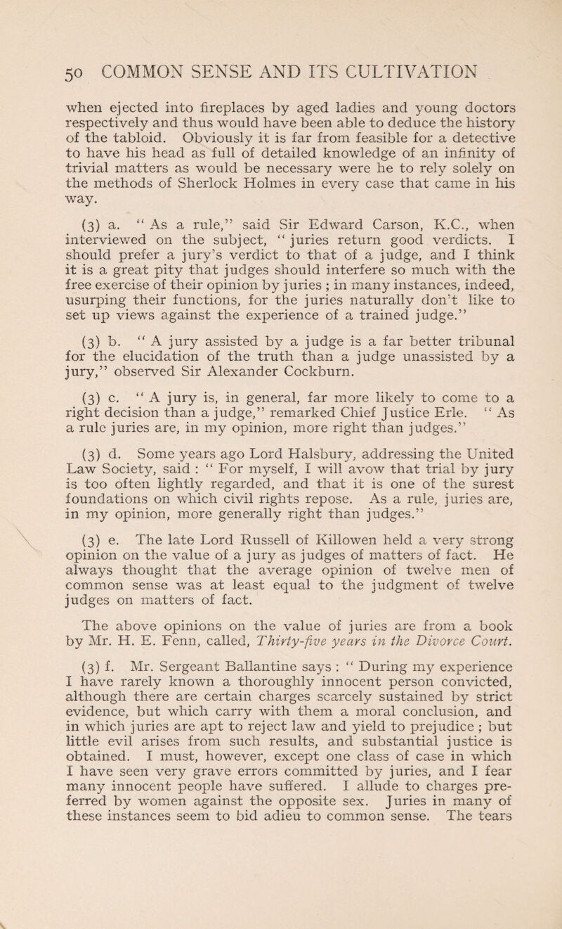 when ejected into fireplaces by aged ladies and young doctors respectively and thus would have been able to deduce the history of the tabloid. Obviously it is far from feasible for a detective to have his head as full of detailed knowledge of an infinity of trivial matters as would be necessary were he to rely solely on the methods of Sherlock Holmes in every case that came in his way. (3) a. “ As a rule,” said Sir Edward Carson, K.C., when interviewed on the subject, “ juries return good verdicts. I should prefer a jury’s verdict to that of a judge, and I think it is a great pity that judges should interfere so much with the free exercise of their opinion by juries ; in many instances, indeed, usurping their functions, for the juries naturally don’t like to set up views against the experience of a trained judge.” (3) b. “ A jury assisted by a judge is a far better tribunal for the elucidation of the truth than a judge unassisted by a jury,” observed Sir Alexander Cockburn. (3) c. “A jury is, in general, far more likely to come to a right decision than a judge,” remarked Chief Justice Erie. “ As a rule juries are, in my opinion, more right than judges.” (3) d. Some years ago Lord Halsbury, addressing the United Law Society, said : “For myself, I will avow that trial by jury is too often lightly regarded, and that it is one of the surest foundations on which civil rights repose. As a rule, juries are, in my opinion, more generally right than judges.” (3) e. The late Lord Russell of Killowen held a very strong opinion on the value of a jury as judges of matters of fact. He always thought that the average opinion of twelve men of common sense was at least equal to the judgment of twelve judges on matters of fact. The above opinions on the value of juries are from a book by Mr. H. E. Fenn, called, Thirty-five years in the Divorce Court. (3) f. Mr. Sergeant Ballantine says : “ During my experience I have rarely known a thoroughly innocent person convicted, although there are certain charges scarcely sustained by strict evidence, but which carry with them a moral conclusion, and in which juries are apt to reject law and yield to prejudice ; but little evil arises from such results, and substantial justice is obtained. I must, however, except one class of case in which I have seen very grave errors committed by juries, and I fear many innocent people have suffered. I allude to charges pre¬ ferred by women against the opposite sex. Juries in many of these instances seem to bid adieu to common sense. The tears