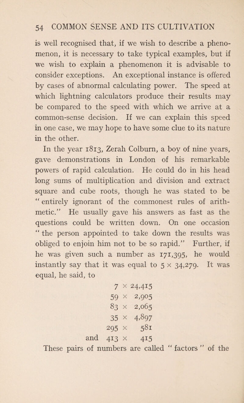 is well recognised that, if we wish to describe a pheno¬ menon, it is necessary to take typical examples, but if we wish to explain a phenomenon it is advisable to consider exceptions. An exceptional instance is offered by cases of abnormal calculating power. The speed at which lightning calculators produce their results may be compared to the speed with which we arrive at a common-sense decision. If we can explain this speed in one case, we may hope to have some clue to its nature in the other. In the year 1813, Zerah Colburn, a boy of nine years, gave demonstrations in London of his remarkable powers of rapid calculation. He could do in his head long sums of multiplication and division and extract square and cube roots, though he was stated to be “ entirely ignorant of the commonest rules of arith¬ metic.” He usually gave his answers as fast as the questions could be written down. On one occasion “ the person appointed to take down the results was obliged to enjoin him not to be so rapid.” Further, if he was given such a number as 171,395, he would instantly say that it was equal to 5 x 34,279. It was equal, he said, to 7 x 24,415 59 x 2,905 83 x 2,065 35 X 4,897 295 X 581 and 413 x 415 These pairs of numbers are called “ factors ” of the