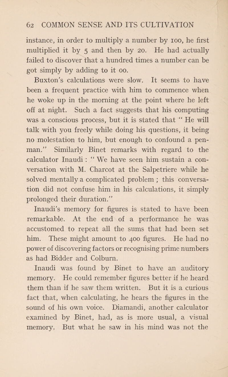 instance, in order to multiply a number by ioo, he first multiplied it by 5 and then by 20. He had actually failed to discover that a hundred times a number can be got simply by adding to it 00. Buxton's calculations were slow. It seems to have been a frequent practice with him to commence when he woke up in the morning at the point where he left off at night. Such a fact suggests that his computing was a conscious process, but it is stated that “ He will talk with you freely while doing his questions, it being no molestation to him, but enough to confound a pen¬ man.” Similarly Binet remarks with regard to the calculator Inaudi : “ We have seen him sustain a con¬ versation with M. Charcot at the Salpetriere while he solved mentally a complicated problem ; this conversa¬ tion did not confuse him in his calculations, it simply prolonged their duration.” Inaudi’s memory for figures is stated to have been remarkable. At the end of a performance he was accustomed to repeat all the sums that had been set him. These might amount to 400 figures. He had no power of discovering factors or recognising prime numbers as had Bidder and Colburn. Inaudi was found by Binet to have an auditory memory. He could remember figures better if he heard them than if he saw them written. But it is a curious fact that, when calculating, he hears the figures in the sound of his own voice. Diamandi, another calculator examined by Binet, had, as is more usual, a visual memory. But what he saw in his mind was not the