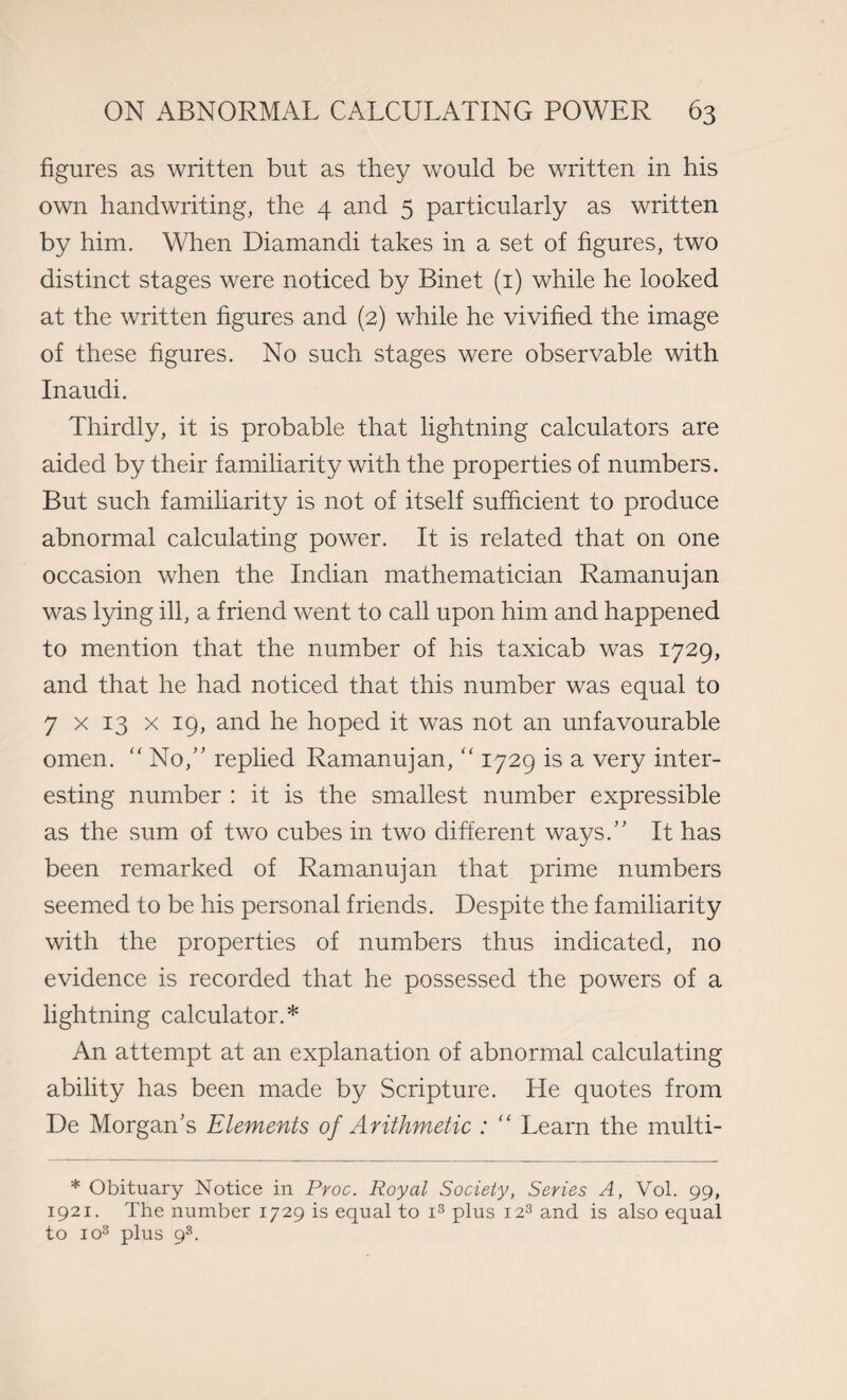 figures as written but as they would be written in his own handwriting, the 4 and 5 particularly as written by him. When Diamandi takes in a set of figures, two distinct stages were noticed by Binet (1) while he looked at the written figures and (2) while he vivified the image of these figures. No such stages were observable with Inaudi. Thirdly, it is probable that lightning calculators are aided by their familiarity with the properties of numbers. But such familiarity is not of itself sufficient to produce abnormal calculating power. It is related that on one occasion when the Indian mathematician Ramanujan was lying ill, a friend went to call upon him and happened to mention that the number of his taxicab was 1729, and that he had noticed that this number was equal to 7 x 13 x 19, and he hoped it was not an unfavourable omen. “ No, replied Ramanujan, “ 1729 is a very inter¬ esting number : it is the smallest number expressible as the sum of two cubes in two different ways. It has been remarked of Ramanujan that prime numbers seemed to be his personal friends. Despite the familiarity with the properties of numbers thus indicated, no evidence is recorded that he possessed the powers of a lightning calculator.* An attempt at an explanation of abnormal calculating ability has been made by Scripture. He quotes from De Morgan's Elements of Arithmetic : “ Learn the multi- * Obituary Notice in Proc. Royal Society, Series A, Vol. 99, 1921. The number 1729 is equal to i3 plus 123 and is also equal to io3 plus 98.