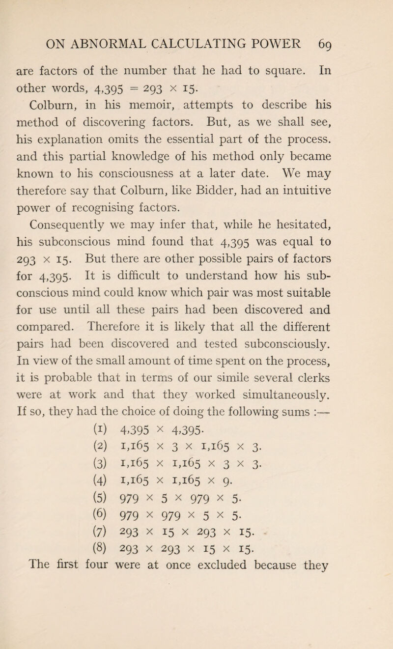 are factors of the number that he had to square. In other words, 4,395 = 293 x 15. Colburn, in his memoir, attempts to describe his method of discovering factors. But, as we shall see, his explanation omits the essential part of the process, and this partial knowledge of his method only became known to his consciousness at a later date. We may therefore say that Colburn, like Bidder, had an intuitive power of recognising factors. Consequently we may infer that, while he hesitated, his subconscious mind found that 4,395 was equal to 293 x 15. But there are other possible pairs of factors for 4,395. It is difficult to understand how his sub¬ conscious mind could know which pair was most suitable for use until all these pairs had been discovered and compared. Therefore it is likely that all the different pairs had been discovered and tested subconsciously. In view of the small amount of time spent on the process, it is probable that in terms of our simile several clerks were at work and that they worked simultaneously. If so, they had the choice of doing the following sums :— (1) 4,395 x 4,395. (2) 1,165 x 3 x 1,165 x 3. (3) 1,165 x 1,165 x 3 x 3. (4) 1,165 x 1,165 x 9. (5) 979 x 5 x 979 x 5. (6) 979 x 979 x 5 x 5. (7) 293 x 15 x 293 x 15. (8) 293 x 293 x 15 x 15. The first four were at once excluded because they