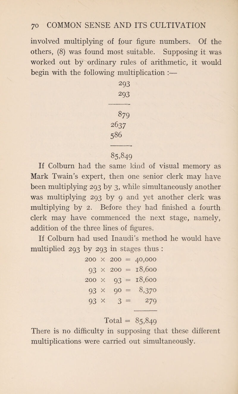 involved multiplying of four figure numbers. Of the others, (8) was found most suitable. Supposing it was worked out by ordinary rules of arithmetic, it would begin with the following multiplication :— 293 293 879 2637 586 85,849 If Colburn had the same kind of visual memory as Mark Twain’s expert, then one senior clerk may have been multiplying 293 by 3, while simultaneously another was multiplying 293 by 9 and yet another clerk was multiplying by 2. Before they had finished a fourth clerk may have commenced the next stage, namely, addition of the three lines of figures. If Colburn had used Inaudi’s method he would have multiplied 293 by 293 in stages thus : 200 x 200 = 40,000 93 x 200 = 18,600 200 x 93 = 18,600 93 x 90 = 8,370 93 x 3 = 279 Total = 85,849 There is no difficulty in supposing that these different multiplications were carried out simultaneously.